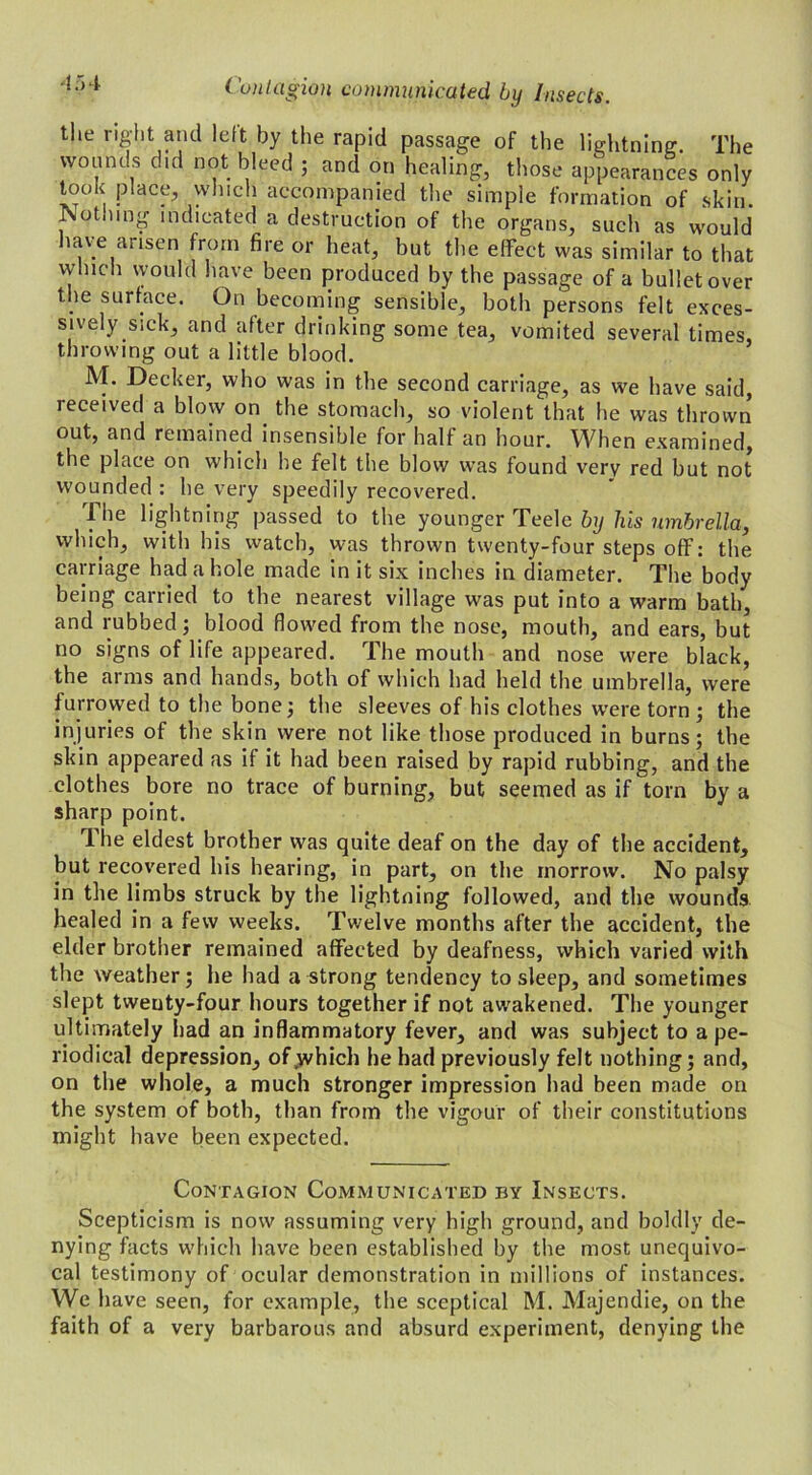 the right and left by the rapid passage of the lightning The wounds did not bleed ; and on healing, those appearances only took place, which accompanied the simple formation of skin. Nothing indicated a destruction of the organs, such as would have arisen from fire or heat, but the effect was similar to that which would have been produced by the passage of a bullet over the surface. On becoming sensible, both persons felt exces- sively sick, and after drinking some tea, vomited several times, throwing out a little blood. M. Decker, who was in the second carriage, as we have said, received a blow on. the stomach, so violent that he was thrown out, and remained insensible for half an hour. When examined, the place on which he felt the blow was found very red but not wounded : he very speedily recovered. The lightning passed to the younger Teele by his umbrella, which, with his watch, was thrown twenty-four steps off: the carriage had a hole made in it six inches in diameter. The body being carried to the nearest village was put into a warm bath, and rubbed; blood flowed from the nose, mouth, and ears, but no signs of life appeared. The moutli and nose were black, the arms and hands, both of which had held the umbrella, were furrowed to the bone; the sleeves of his clothes were torn; the injuries of the skin were not like those produced in burns; the skin appeared as if it had been raised by rapid rubbing, and the clothes bore no trace of burning, but seemed as if torn by a sharp point. llie eldest brother was quite deaf on the day of the accident, but recovered his hearing, in part, on the morrow. No palsy in the limbs struck by the lightning followed, and the wounds healed in a few weeks. Twelve months after the accident, the elder brother remained affected by deafness, which varied with the weather; he had a strong tendency to sleep, and sometimes slept twenty-four hours together if not awakened. The younger ultimately had an inflammatory fever, and was subject to a pe- riodical depression, of .which he had previously felt nothing; and, on the whole, a much stronger impression had been made on the system of both, than from the vigour of their constitutions might have been expected. Contagion Communicated by Insects. Scepticism is now assuming very high ground, and boldly de- nying facts which have been established by the most unequivo- cal testimony of ocular demonstration in millions of instances. We have seen, for example, the sceptical M. Majendie, on the faith of a very barbarous and absurd experiment, denying the