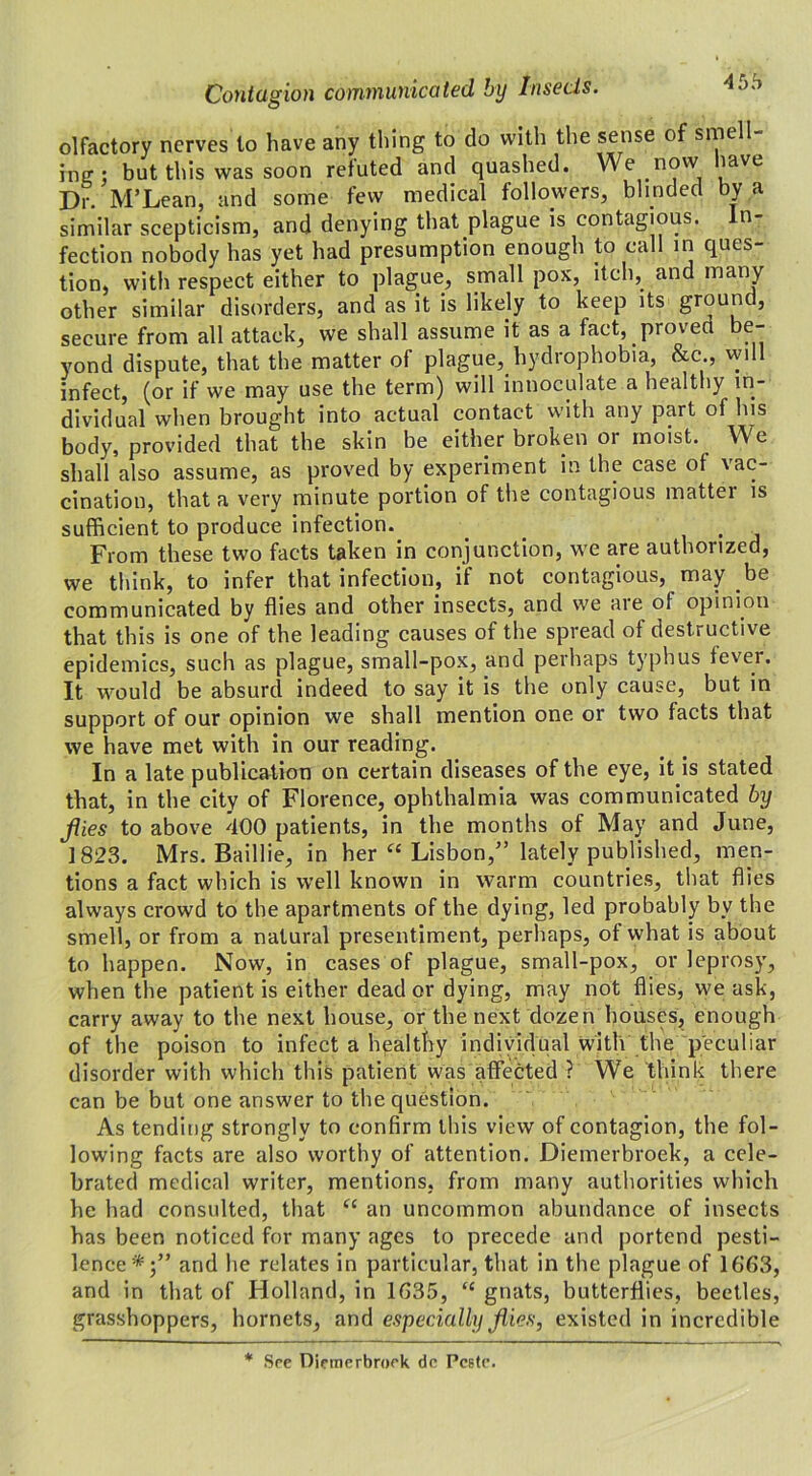 olfactory nerves to have any thing to do with the sense of smell ing : but this was soon refuted and quashed. We now lave Dr. M’Lean, and some few medical followers, blinded by a similar scepticism, and denying that plague is contagious. ti- fection nobody has yet had presumption enough to call in ques- tion, with respect either to plague, small pox, itch, and many other similar disorders, and as it is likely to keep its ground, secure from all attack, we shall assume it as a fact, proved be- yond dispute, that the matter of plague, hydrophobia, &c , will infect, (or if we may use the term) will innoculate a healthy in- dividual when brought into actual contact with any part of his body, provided that the skin be either broken or moist. We shall also assume, as proved by experiment in the case of vac- cination, that a very minute portion of the contagious matter is sufficient to produce infection. From these two facts taken in conjunction, we are authorized, we think, to infer that infection, if not contagious, may be communicated by flies and other insects, and we are of opinion that this is one of the leading causes of the spread of destructive epidemics, such as plague, small-pox, and perhaps typhus fever. It would be absurd indeed to say it is the only cause, but in support of our opinion we shall mention one or two facts that we have met with in our reading. In a late publication on certain diseases of the eye, it is stated that, in the city of Florence, ophthalmia was communicated by files to above 400 patients, in the months of May and June, 1823. Mrs. Baillie, in her “ Lisbon/’ lately published, men- tions a fact which is well known in warm countries, that flies always crowd to the apartments of the dying, led probably bv the smell, or from a natural presentiment, perhaps, of what is about to happen. Now, in cases of plague, small-pox, or leprosy, when the patient is either deader dying, may not flies, we ask, carry away to the next house, or the next dozen houses, enough of the poison to infect a healthy individual with the peculiar disorder with which this patient was affected ? We think there can be but one answer to the question. As tending strongly to confirm this view of contagion, the fol- lowing facts are also worthy of attention. Diemerbroek, a cele- brated medical writer, mentions, from many authorities which he had consulted, that “ an uncommon abundance of insects has been noticed for many ages to precede and portend pesti- lence*;” and he relates in particular, that in the plague of 1663, and in that of Holland, in 1635, “ gnats, butterflies, beetles, grasshoppers, hornets, and especially files, existed in incredible * See Diemerbroek de Pc6te.