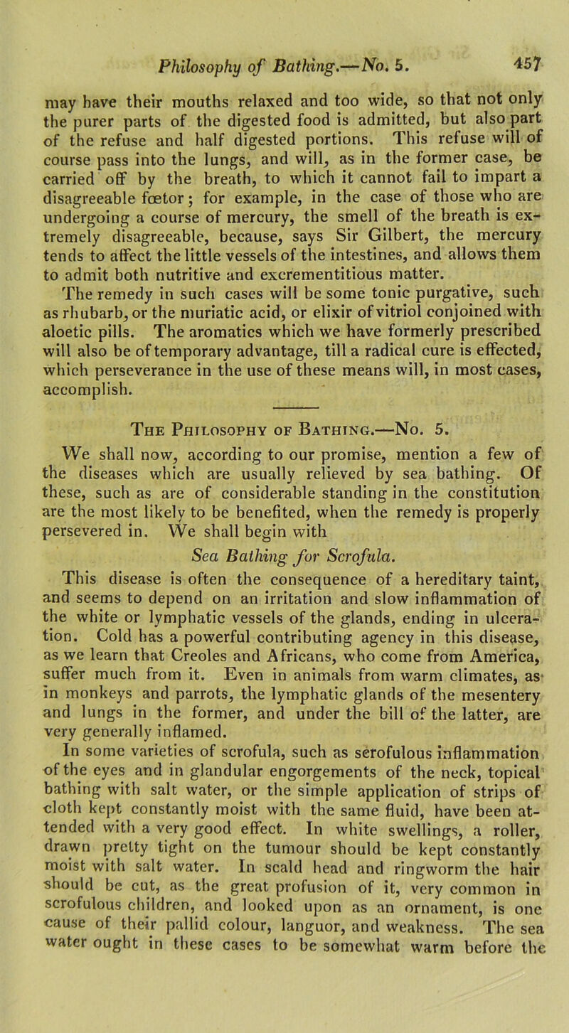 may have their mouths relaxed and too wide, so that not only the purer parts of the digested food is admitted, but also part of the refuse and half digested portions. This refuse will of course pass into the lungs, and will, as in the former case, be carried off by the breath, to which it cannot fail to impart a disagreeable foetor; for example, in the case of those who are undergoing a course of mercury, the smell of the breath is ex- tremely disagreeable, because, says Sir Gilbert, the mercury tends to affect the little vessels of the intestines, and allows them to admit both nutritive and excrementitious matter. The remedy in such cases will be some tonic purgative, such as rhubarb, or the muriatic acid, or elixir of vitriol conjoined with aloetic pills. The aromatics which we have formerly prescribed will also be of temporary advantage, till a radical cure is effected, which perseverance in the use of these means will, in most cases, accomplish. The Philosophy of Bathing.—No. 5. We shall now, according to our promise, mention a few of the diseases which are usually relieved by sea bathing. Of these, such as are of considerable standing in the constitution are the most likely to be benefited, when the remedy is properly persevered in. We shall begin with Sea Bathing for Scrofula. This disease is often the consequence of a hereditary taint, and seems to depend on an irritation and slow inflammation of the white or lymphatic vessels of the glands, ending in ulcera- tion. Cold has a powerful contributing agency in this disease, as we learn that Creoles and Africans, who come from America, suffer much from it. Even in animals from warm climates, as in monkeys and parrots, the lymphatic glands of the mesentery and lungs in the former, and under the bill of the latter, are very generally inflamed. In some varieties of scrofula, such as scrofulous inflammation of the eyes and in glandular engorgements of the neck, topical bathing with salt water, or the simple application of strips of cloth kept constantly moist with the same fluid, have been at- tended with a very good effect. In white swellings, a roller, drawn pretty tight on the tumour should be kept constantly moist with salt water. In scald head and ringworm the hair should be cut, as the great prolusion of it, very common in scrofulous children, and looked upon as an ornament, is one cause of their pallid colour, languor, and weakness. The sea water ought in these cases to be somewhat warm before the