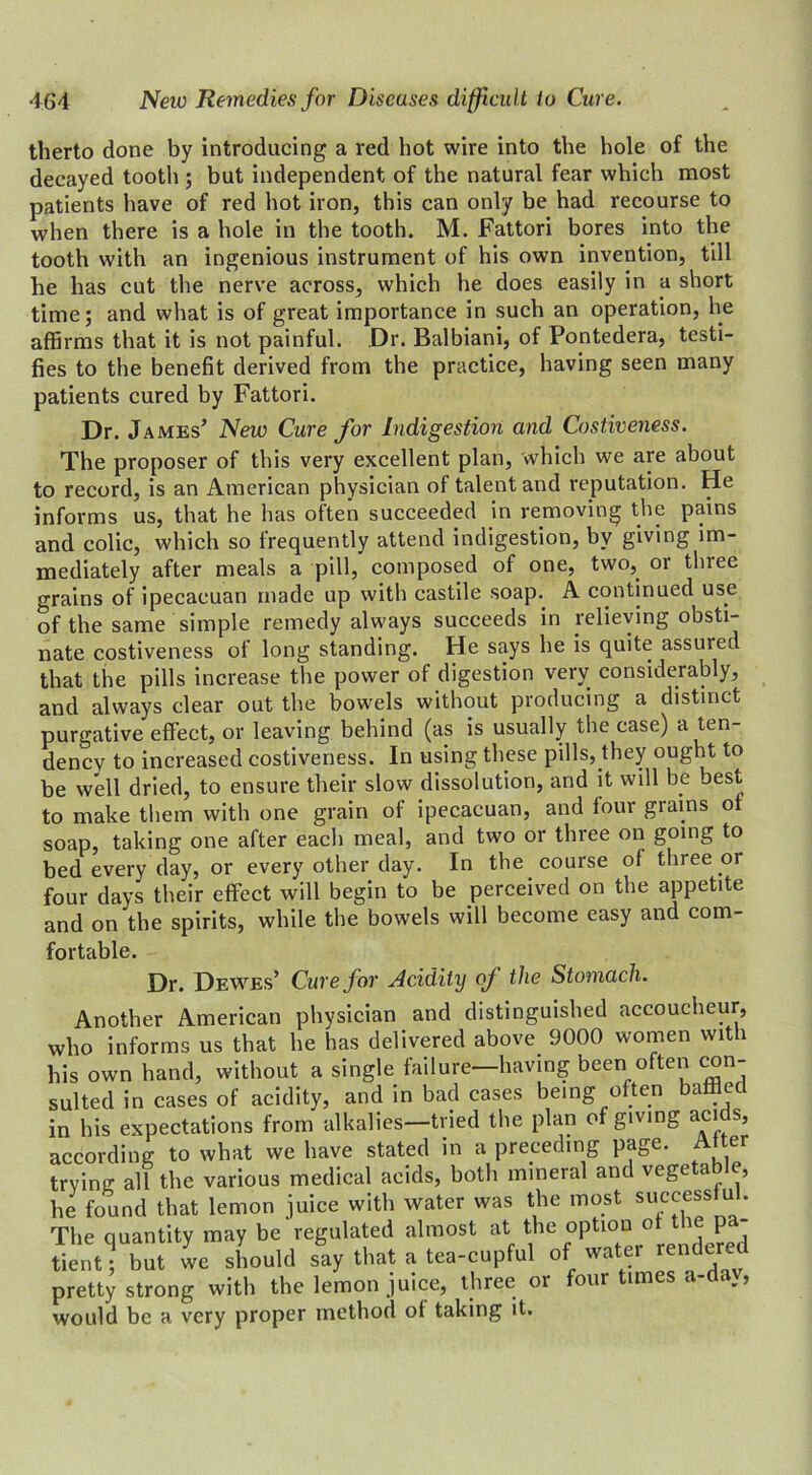 therto done by introducing a red hot wire into the hole of the decayed tooth ; but independent of the natural fear which most patients have of red hot iron, this can only be had recourse to when there is a hole in the tooth. M. Fattori bores into the tooth with an ingenious instrument of his own invention, till he has cut the nerve across, which he does easily in a short time; and what is of great importance in such an operation, he affirms that it is not painful. Dr. Balbiani, of Pontedera, testi- fies to the benefit derived from the practice, having seen many patients cured by Fattori. Dr. James’ New Cure for Indigestion and Costiveness. The proposer of this very excellent plan, which we are about to record, is an American physician of talent and reputation. He informs us, that he has often succeeded in removing the pains and colic, which so frequently attend indigestion, by giving im- mediately after meals a pill, composed of one, two, or tlnee grains of ipecaeuan made up with castile soap. A continued use of the same simple remedy always succeeds in relieving obsti- nate costiveness of long standing. He says he is quite assured that the pills increase the power of digestion very considerably, and always clear out the bowels without producing a distinct purgative effect, or leaving behind (as is usually the case) a ten- dency to increased costiveness. In using these pills, they ought to be well dried, to ensure their slow dissolution, and it will be best to make them with one grain of ipecaeuan, and four giains o soap, taking one after each meal, and two or three on going to bed every day, or every other day. In the course of three or four days their effect will begin to be perceived on the appetite and on the spirits, while the bowels will become easy and com- fortable. Dr. DeWes’ Cure for Acidity of the Stomach. Another American physician and distinguished accoucheur, who informs us that he has delivered above 9000 women with his own hand, without a single failure—having been often con- sulted in cases of acidity, and in bad cases being often baffled in his expectations from alkalies—tried the plan of giving acids, according to what we have stated in a preceding page. Alter trying all the various medical acids, both mineral and vegetable, he found that lemon juice with water was the most successful. The quantity may be regulated almost at the option of the p tient •! but we should say that a tea-cupful of water rendered pretty strong with the lemon juice, three or foui imes a would be a very proper method of taking it.