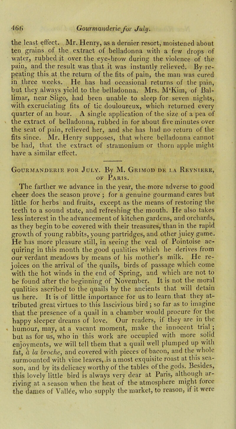 the least effect. Mr. Henry, as a dernier resort, moistened about ten grains of the extract of belladonna with a few drops of water, rubbed it over the eye-brow during the violence of the pain, and the result was that it was instantly relieved. By re- peating this at the return of the fits of pain, the man was cured in three weeks. He has had occasional returns of the pain, but they always yield to the belladonna. Mrs. M‘Kim, of Bal- limar, near Sligo, had been unable to sleep for seven nights, with excruciating fits of tic douloureux, which returned every quarter of an hour. A single application of the size of a pea of the extract of belladonna, rubbed in for about five minutes over the seat of pain, relieved her, and she has had no return of the fits since. Mr. Henry supposes, that where belladonna cannot be had, that the extract of stramonium or thorn apple might have a similar effect. Gourmanderie for July. By M. Grimod de la Reyniere, of Paris. The farther we advance in the year, the more adverse to good cheer does the season prove ; for a genuine gourmand cares but little for herbs and fruits, except as the means of restoring the teeth to a sound state, and refreshing the mouth. He also takes less interest in the advancement of kitchen gardens, and orchards, as they begin to be covered with their treasures, than in the rapid growth of young rabbits, young partridges, and other juicy game. He has more pleasure still, in seeing the veal of Pointoise ac- quiring in this month the good qualities which he derives from our verdant meadows by means of his mother’s milk. He re- joices on the arrival of the quails, birds of passage which come with the hot winds in the end of Spring, and which are not to be found after the beginning of November. It is not the moral qualities ascribed to the quails by the ancients that will detain us here. It is of little importance for us to learn that they at- tributed great virtues to this lascivious bird; so far as to imagine that the presence of a quail in a chamber would procure for the happy sleeper dreams of love. Our readers, if they are in the humour, may, at a vacant moment, make the innocent trial ; but as for us, who in this work are occupied with more solid enjoyments, we will tell them that a quail well plumped up with fat, a la broche, and covered with pieces of bacon, and the whole surmounted with vine leaves, is a most exquisite roast at tins sea- son, and by its delicacy worthy of the tables of the gods. Besides, this lovely little bird is always very dear at Paris, although ar- riving at a season when the heat of the atmosphere might force the dames of Vallde, who supply the market, to reason, if it were