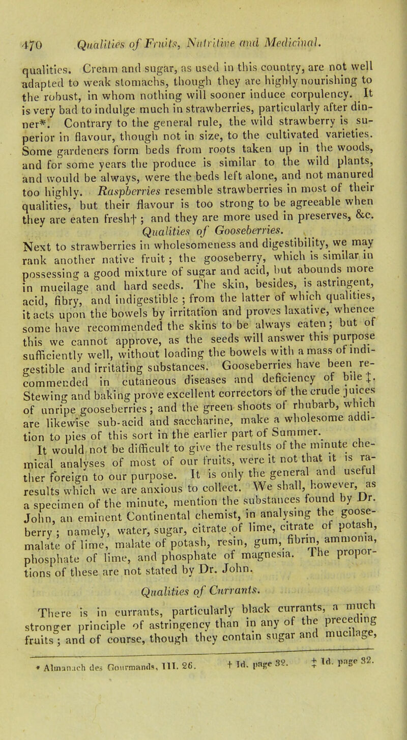 qualities. Cream and sugar, as used in this country, are not well adapted to weak stomachs, though they are highly nourishing to the robust, in whom nothing will sooner induce corpulency. It is very bad to indulge much in strawberries, particularly after din- ner*. Contrary to the general rule, the wild strawberry is su- perior in flavour, though not in size, to the cultivated varieties. Some gardeners form beds from roots taken up in the woods, and for some years the produce is similar to the wild plants, and would be always, were the beds left alone, and not manured too highly. Raspberries resemble strawberries in most of their qualities, but their flavour is too strong to be agreeable when they are eaten freshf ; and they are more used in preserves, &c. Qualities of Gooseberries. Next to strawberries in wholesomeness and digestibility, we may rank another native fruit; the gooseberry, which is similar in possessing a good mixture of sugar and acid, but abounds more in mucilage and hard seeds. The skin, besides, is astringent, acid, fibry, and indigestible ; from the latter of which qualities, it acts upon the bowels by irritation and proves laxative, whence some have recommended the skins to be always eaten; but o this we cannot approve, as the seeds will answer this purpose sufficiently well, without loading the bowels with amass of indi- gestible and irritating substances. Gooseberries have been re- commended in cutaneous diseases and deficiency of pile J. Stewing and baking prove excellent correctors of the crude juices of unripe gooseberries; and the green shoots of rhubarb, which are likewise sub-acid and saccharine, make a wholesome addi- tion to pies of this sort in the earlier part of Summer.. It would not be difficult to give the results of the minute che- mical analyses of most of our fruits, were it not that it is ra- ttier foreign to our purpose. It is only the general and useful results which we are anxious to collect. We shall, however, as a specimen of the minute, mention the substances found by Ur. John, an eminent Continental chemist, in analysing the goose- berry ; namely, water, sugar, citrate of lime, citrate of potas , mabate of lime, malate of potash, resin, gum, fibrin, ammonia, phosphate of lime, and phosphate of magnesia. 1 he piopor- tions of these are not stated by Dr. John. Qualities of Currants. There is in currants, particularly black currants, a much stronger principle of astringency than in any of the preceding fruits ; and of course, though they contain sugar and mucilage, Alinanach ties Gourmands, III. 26. t Id. page 3?. + Id. page 32.