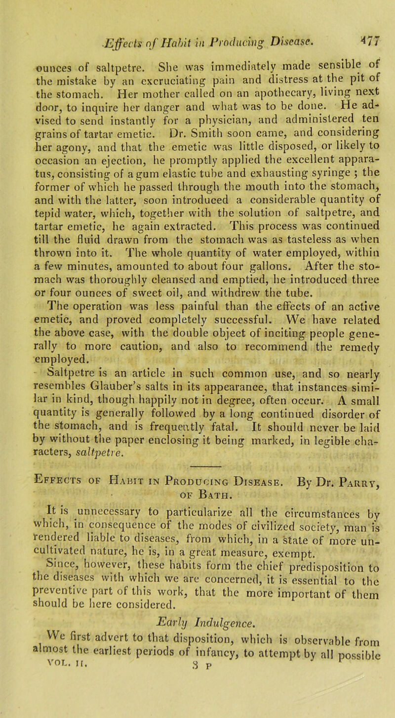 ounces of saltpetre. She was immediately made sensible of the mistake by an excruciating pain and distress at the pit of the stomach. Her mother called on an apothecary, living next door, to inquire her danger and what was to be done. He ad- vised to send instantly for a physician, and administered ten grains of tartar emetic. Dr. Smith soon came, and considering her agony, and that the emetic was little disposed, or likely to occasion an ejection, he promptly applied the excellent appara- tus, consisting of a gum elastic tube and exhausting syringe ; the former of which he passed through the mouth into the stomach, and with the latter, soon introduced a considerable quantity of tepid water, which, together with the solution of saltpetre, and tartar emetic, he again extracted. This process was continued till the fluid drawn from the stomach was as tasteless as when thrown into it. The whole quantity of water employed, within a few minutes, amounted to about four gallons. After the sto- mach was thoroughly cleansed and emptied, he introduced three or four ounces of sweet oil, and withdrew the tube. The operation was less painful than the effects of an active emetic, and proved completely successful. We have related the above case, with the double object of inciting people gene- rally to more caution, and also to recommend the remedy employed. Saltpetre is an article in such common use, and so nearly resembles Glauber’s salts in its appearance, that instances simi- lar in kind, though happily not in degree, often occur. A small quantity is generally followed by a long continued disorder of the stomach, and is frequently fatal. It should never be laid by without the paper enclosing it being marked, in legible cha- racters, saltpetre. Effects of Habit in Producing Disease. By Dr. Parry, of Bath. It is unnecessary to particularize all the circumstances by which, in consequence of the modes of civilized society, man is rendered liable to diseases, from which, in a state of more un- cultivated nature, he is, in a great measure, exempt. Since, however, these habits form the chief predisposition to the diseases with which we are concerned, it is essential to the preventive part of this work, that the more important of them should be here considered. Early Indulgence. We first advert to that disposition, which is observable from almost the earliest periods of infancy, to attempt by all possible VOL. ii. 3 P 1