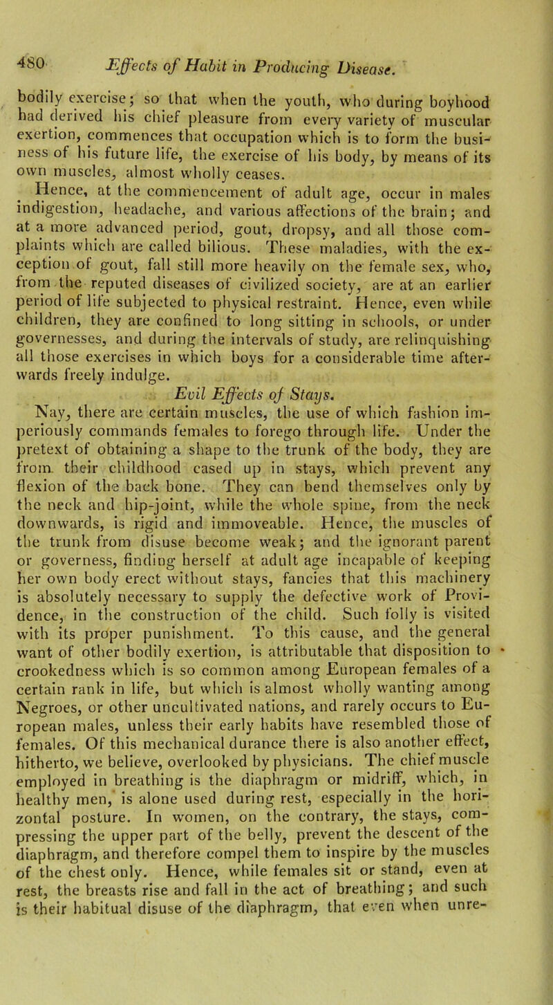 bodily exercise; so that when the youth, who during boyhood had derived his chief pleasure from every variety of muscular exertion, commences that occupation which is to form the busi- ness of his future life, the exercise of his body, by means of its own muscles, almost wholly ceases. Hence, at the commencement of adult age, occur in males indigestion, headache, and various affections of the brain; and at a more advanced period, gout, dropsy, and all those com- plaints which are called bilious. These maladies, with the ex- ception of gout, fall still more heavily on the female sex, who, from the reputed diseases of civilized society, are at an earlier period of life subjected to physical restraint. Hence, even while children, they are confined to long sitting in schools, or under governesses, and during the intervals of study, are relinquishing all those exercises in which boys for a considerable time after- wards freely indulge. Evil Effects oj Stays. Nay, there are certain muscles, the use of which fashion im- periously commands females to forego through life. Under the pretext of obtaining a shape to the trunk of the body, they are from, their childhood cased up in stays, which prevent any flexion of the back bone. They can bend themselves only by the neck and hip-joint, while the whole spine, from the neck downwards, is rigid and immoveable. Hence, the muscles of the trunk from disuse become weak; and the ignorant parent or governess, finding herself at adult age incapable of keeping her own body erect without stays, fancies that this machinery is absolutely necessary to supply the defective work of Provi- dence, in the construction of the child. Such folly is visited with its proper punishment. To this cause, and the general want of other bodily exertion, is attributable that disposition to * crookedness which is so common among European females of a certain rank in life, but which is almost wholly wanting among Negroes, or other uncultivated nations, and rarely occurs to Eu- ropean males, unless their early habits have resembled those of females. Of this mechanical durance there is also another effect, hitherto, we believe, overlooked by physicians. The chief muscle employed in breathing is the diaphragm or midriff, which, in healthy men, is alone used during rest, especially in the hori- zontal posture. In women, on the contrary, the stays, com- pressing the upper part of the belly, prevent the descent of the diaphragm, and therefore compel them to inspire by the muscles of the chest only. Hence, while females sit or stand, even at rest, the breasts rise and fall in the act of breathing; and such is their habitual disuse of the diaphragm, that even when unre-