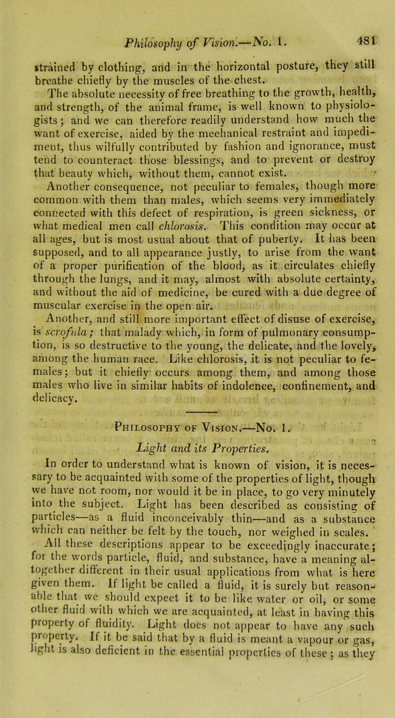 strained by clothing1, and in the horizontal posture, they still breathe chiefly by the muscles of the chest. The absolute necessity of free breathing to the growth, health, and strength, of the animal frame, is well known to physiolo- gists ; and we can therefore readily understand how much the want of exercise, aided by the mechanical restraint and impedi- ment, thus wilfully contributed by fashion and ignorance, must tend to counteract those blessings, and to prevent or destroy that beauty which, without them, cannot exist. Another consequence, not peculiar to females, though more common with them than males, which seems very immediately connected with this defect of respiration, is green sickness, or what medical men call chlorosis. This condition may occur at all ages, but is most usual about that of puberty. It has been supposed, and to all appearance justly, to arise from the want of a proper purification of the blood, as it circulates chiefly through the lungs, and it may, almost with absolute certainty, and without the aid of medicine, be cured with a due degree of muscular exercise in the open air. Another, and still more important effect of disuse of exercise, is scrofula; that malady which, in form of pulmonary consump- tion, is so destructive to the young, the delicate, and the lovely, among the human race. Like chlorosis, it is not peculiar to fe- males; but it chiefly occurs among them, and among those males who live in similar habits of indolence, confinement, and delicacy. Philosophy of Vision.—No. 1. ■i Light and its Properties. In order to understand what is known of vision, it is neces- sary to be acquainted with some of the properties of light, though we have not room, nor would it be in place, to go very minutely into the subject. Light has been described as consisting of particles—as a fluid inconceivably thin—and as a substance which can neither be felt by the touch, nor weighed in scales. All these descriptions appear to be exceedingly inaccurate; for the words particle, fluid, and substance, have a meaning al- together different in their usual applications from what is here given them. It light be called a fluid, it is surely but reason- able that we should expect it to be like water or oil, or some other fluid with which we are acquainted, at least in having this pioperty of fluidity. Light does not appear to have any such property. If it be said that by a fluid is meant a vapour or gas, light is also deficient in the essentia! properties of these; as they