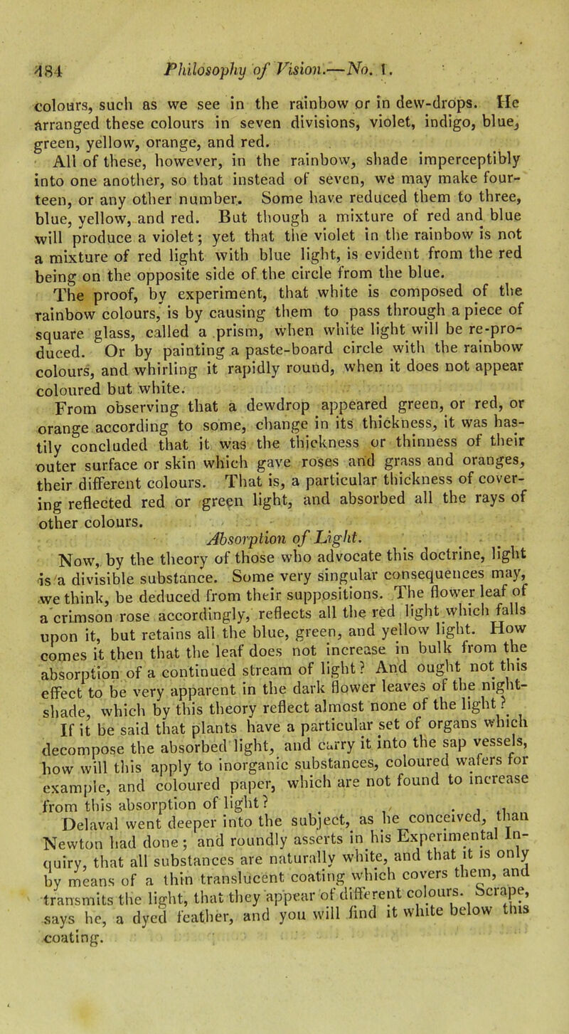 colours, such as we see in the rainbow or in dew-drops. He arranged these colours in seven divisions, violet, indigo, blue, green, yellow, orange, and red. All of these, however, in the rainbow, shade imperceptibly into one another, so that instead of seven, we may make four- teen, or any other number. Some have reduced them to three, blue, yellow, and red. But though a mixture of red and blue will produce a violet; yet that the violet in the rainbow is not a mixture of red light with blue light, is evident from the red being on the opposite side of the circle from the blue. The proof, by experiment, that white is composed of the rainbow colours, is by causing them to pass through a piece of square glass, called a prism, when white light will be re-pro- duced. Or by painting a paste-board circle with the rainbow colours, and whirling it rapidly round, when it does not appear coloured but white. From observing that a dewdrop appeared green, or red, or orange according to some, change in its thickness, it was has- tily concluded that it was the thickness or thinness of their outer surface or skin which gave roses and grass and oranges, their different colours. That is, a particular thickness of cover- ing reflected red or green light, and absorbed all the rays of other colours. Absorption of Light. Now, by the theory of those who advocate this doctrine, light is a divisible substance. Some very singular consequences may, we think, be deduced from their suppositions. The flower leaf of a crimson rose accordingly, reflects all the red light which falls upon it, but retains all the blue, green, and yellow light. How comes it then that the leaf does not increase in bulk from the absorption of a continued stream of light? And ought not this effect to be very apparent in the dark flower leaves of the night- shade, which by this theory reflect almost none of the light ? If it be said that plants have a particular set of organs which decompose the absorbed light, and carry it into the sap vessels, how will this apply to inorganic substances, coloured wafers for example, and coloured paper, which are not found to increase from this absorption of light ? . , Del aval went deeper into the subject, as lie conceived, than Newton had done; and roundly asserts in his Experimental In- quiry, that all substances are naturally white, and that it is only by means of a thin translucent coating which covers them, and transmits the light, that they appear of different colours. Scrape, says he, a dyed feather, and you will find it white below tins coating.