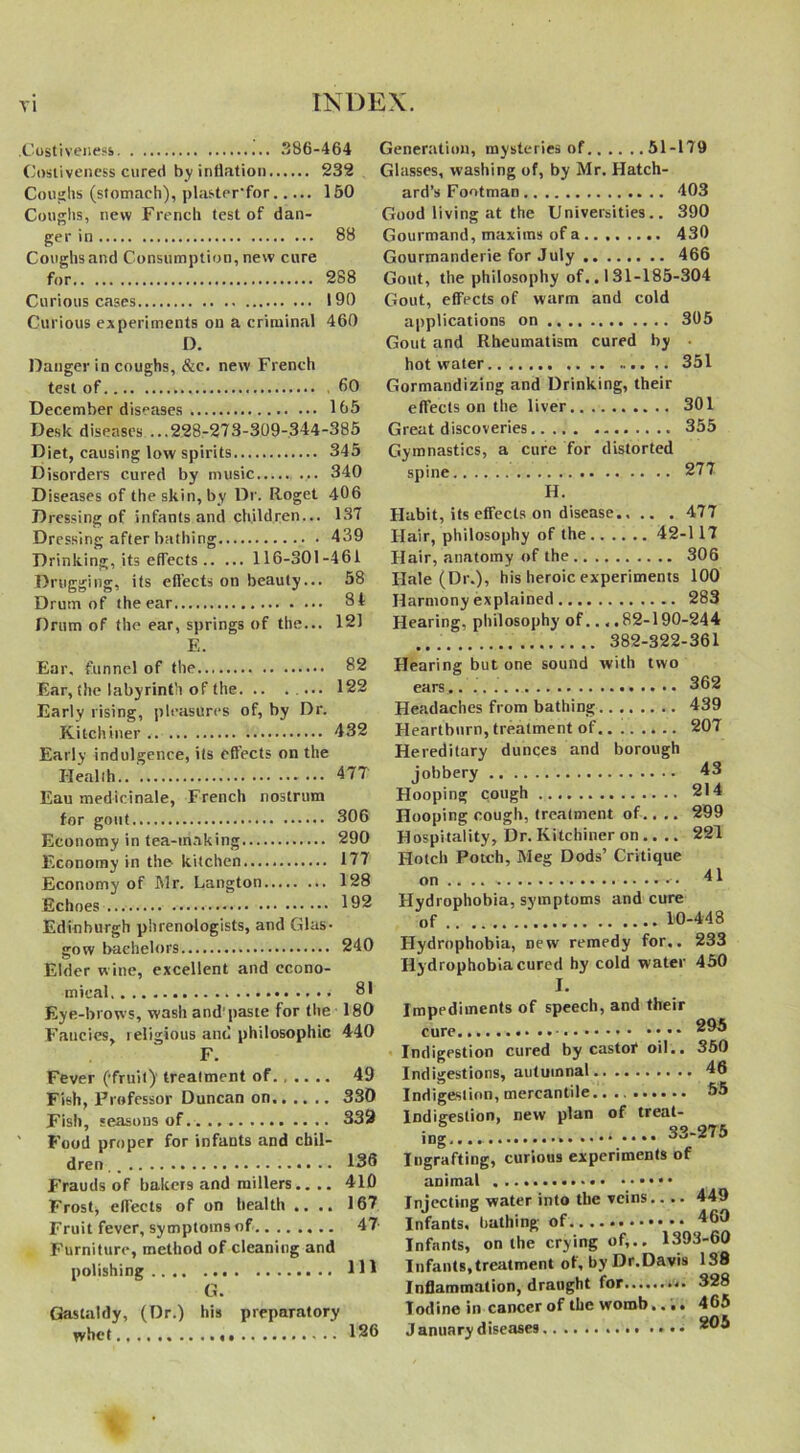 .Costivenesi 386-464 Costiveness cured by inflation 232 Coughs (stomach), plaster'for 150 Coughs, new French test of dan- ger in 88 Coughsand Consumption, new cure for 288 Curious cases 190 Curious experiments on a criminal 460 D. Danger in coughs, &c. new French test of.... 60 December diseases 165 Desk diseases ...228-273-309-344-385 Diet, causing low spirits 345 Disorders cured by music ... 340 Diseases of the skin, by Dr. Roget 406 Dressing of infants and children... 137 Dressing after bathing 439 Drinking, its effects 116-301-461 Drugging, its ellects on beauty... 58 Drum of the ear 8t Drum of the ear, springs of the... 121 E. Generation, mysteries of 51-179 Glasses, washing of, by Mr. Hatch- ard’s Footman 403 Good living at the Universities.. 390 Gourmand, maxims of a 430 Gourmanderie for July 466 Gout, the philosophy of.. 131-185-304 Clout, effects of warm and cold applications on 305 Gout and Rheumatism cured by hot water 351 Gormandizing and Drinking, their effects on the liver 301 Great discoveries 355 Gymnastics, a cure for distorted spine 277 H. Habit, its effects on disease 477 Hair, philosophy of the 42-117 Hair, anatomy of the 306 Hale (Dr.), his heroic experiments 100 Harmony explained 283 Hearing, philosophy of... .82-190-244 382-322-361 Ear, funnel of the 82 Ear, the labyrinth of the 122 Early rising, pleasures of, by Dr. Kitchiner 432 Early indulgence, its effects on the Health.. 477 Eau medicinale, French nostrum for gout 306 Economy in tea-making 290 Economy in the kitchen 177 Economy of Mr. Langton 128 Echoes 192 Edinburgh phrenologists, and Glas- gow bachelors 240 Elder wine, excellent and econo- mical 81 Eye-brows, wash and'paste for the 180 Fancies, religious and philosophic 440 F. Fever (fruit) treatment of 49 Fish, Professor Duncan on 330 Fish, seasons of 332 ' Food proper for infants and chil- dren 136 Frauds of bakers and millers.. .. 410 Frosty effects of on health .... 167 Fruit fever, symptoms of 47 Furniture, method of cleaning and polishing Ill G. Gaslaldy, (Dr.) his preparatory whet 126 Hearing but one sound with two ears 362 Headaches from bathing 439 Heartburn, treatment of 207 Hereditary dunces and borough jobbery 43 Hooping cough 214 Hooping cough, treatment of.. .. 299 Hospitality, Dr. Kitchiner on .... 221 Hotch Potch, Meg Dods’ Critique on .... • 41 Hydrophobia, symptoms and cure of 10-448 Hydrophobia, Dew remedy for.. 233 Hy drophobia cured hy cold water 450 I. Impediments of speech, and their cure Indigestion cured by castor oil.. 350 Indigestions, autumnal 46 Indigestion, mercantile 55 Indigestion, new plan of treat- ing .... 33-275 Ingrafting, curious experiments of animal • • • • Injecting water into the veins.... 449 Infants, bathing of 460 Infants, on the crying of,.. 1393-60 Infants, treatment ol, by Dr.Davis 138 Inflammation, draught for 328 Iodine in cancer of the womb.... 465 January diseases