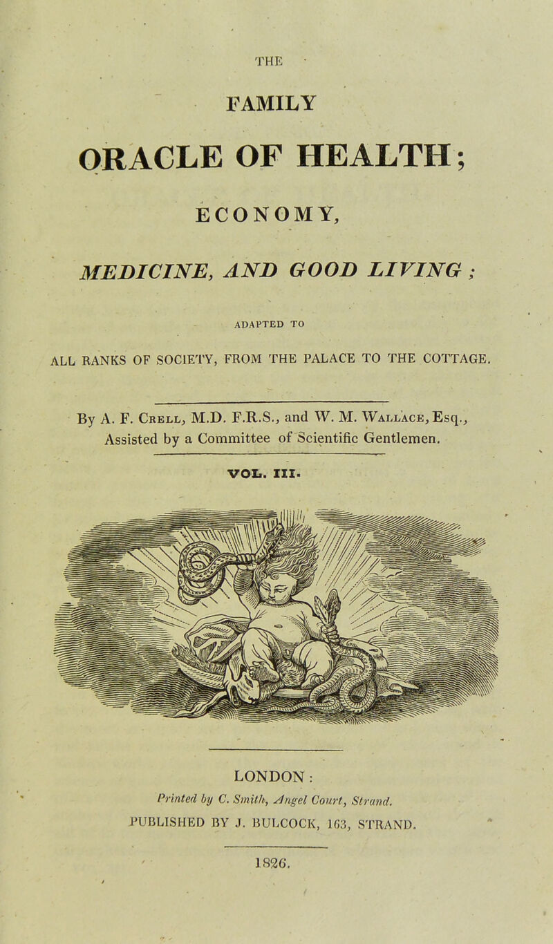 FAMILY ORACLE OF HEALTH; ECONOMY, MEDICINE, AND GOOD LIVING ; adapted to ALL RANKS OF SOCIETY, FROM THE PALACE TO THE COTTAGE. By A. F. Crell, M.D. F.R.S., and W. M. Wallace, Esq., Assisted by a Committee of Scientific Gentlemen. VOL. III. LONDON: Printed by C. Smith, Slngel Court, Strand. PUBLISHED BY J. BULCOCK, 1G3, STRAND. 1826