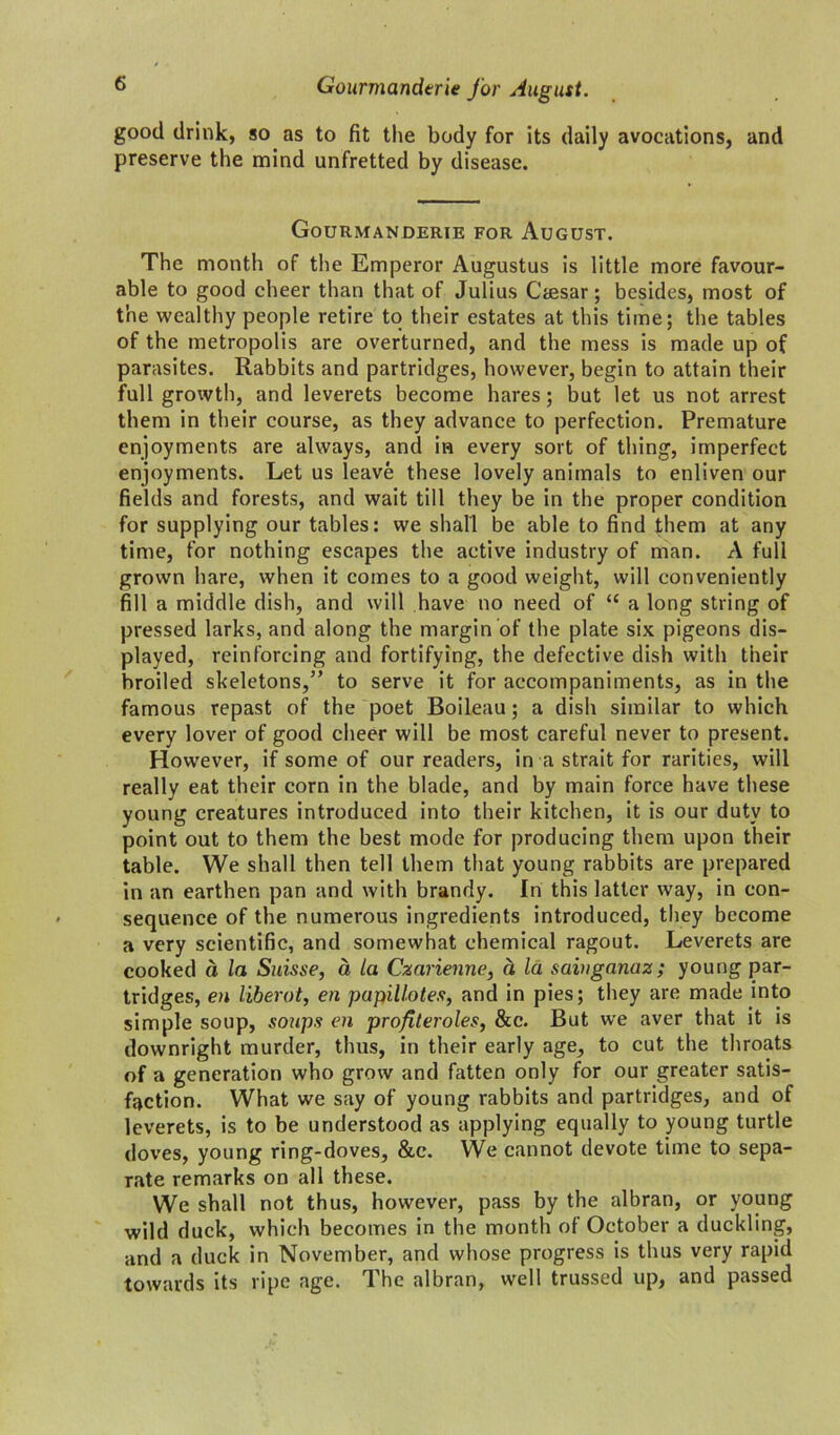 Gourmanderie for August. good drink, so as to fit the body for its daily avocations, and preserve the mind unfretted by disease. Gourmanderie for August. The month of the Emperor Augustus is little more favour- able to good cheer than that of Julius Ctesar; besides, most of the wealthy people retire to their estates at this time; the tables of the metropolis are overturned, and the mess is made up of parasites. Rabbits and partridges, however, begin to attain their full growth, and leverets become hares; but let us not arrest them in their course, as they advance to perfection. Premature enjoyments are always, and in every sort of thing, imperfect enjoyments. Let us leave these lovely animals to enliven our fields and forests, and wait till they be in the proper condition for supplying our tables: we shall be able to find them at any time, for nothing escapes the active industry of man. A full grown hare, when it comes to a good weight, will conveniently fill a middle dish, and will have no need of “ a long string of pressed larks, and along the margin of the plate six pigeons dis- played, reinforcing and fortifying, the defective dish with their broiled skeletons,” to serve it for accompaniments, as in the famous repast of the poet Boileau; a dish similar to which every lover of good cheer will be most careful never to present. However, if some of our readers, in a strait for rarities, will really eat their corn in the blade, and by main force have these young creatures introduced into their kitchen, it is our duty to point out to them the best mode for producing them upon their table. We shall then tell them that young rabbits are prepared in an earthen pan and with brandy. In this latter way, in con- sequence of the numerous ingredients introduced, they become a very scientific, and somewhat chemical ragout. Leverets are cooked d la Suisse, a la Czarienne, d la saiuganaz; young par- tridges, en liberot, en papillotes, and in pies; they are made into simple soup, soups en profiteroles, &c. But we aver that it is downright murder, thus, in their early age, to cut the throats of a generation who grow and fatten only for our greater satis- faction. What we say of young rabbits and partridges, and of leverets, is to be understood as applying equally to young turtle doves, young ring-doves, &c. We cannot devote time to sepa- rate remarks on all these. We shall not thus, however, pass by the albran, or young wild duck, which becomes in the month of October a duckling, and a duck in November, and whose progress is thus very rapid towards its ripe age. The albran, well trussed up, and passed