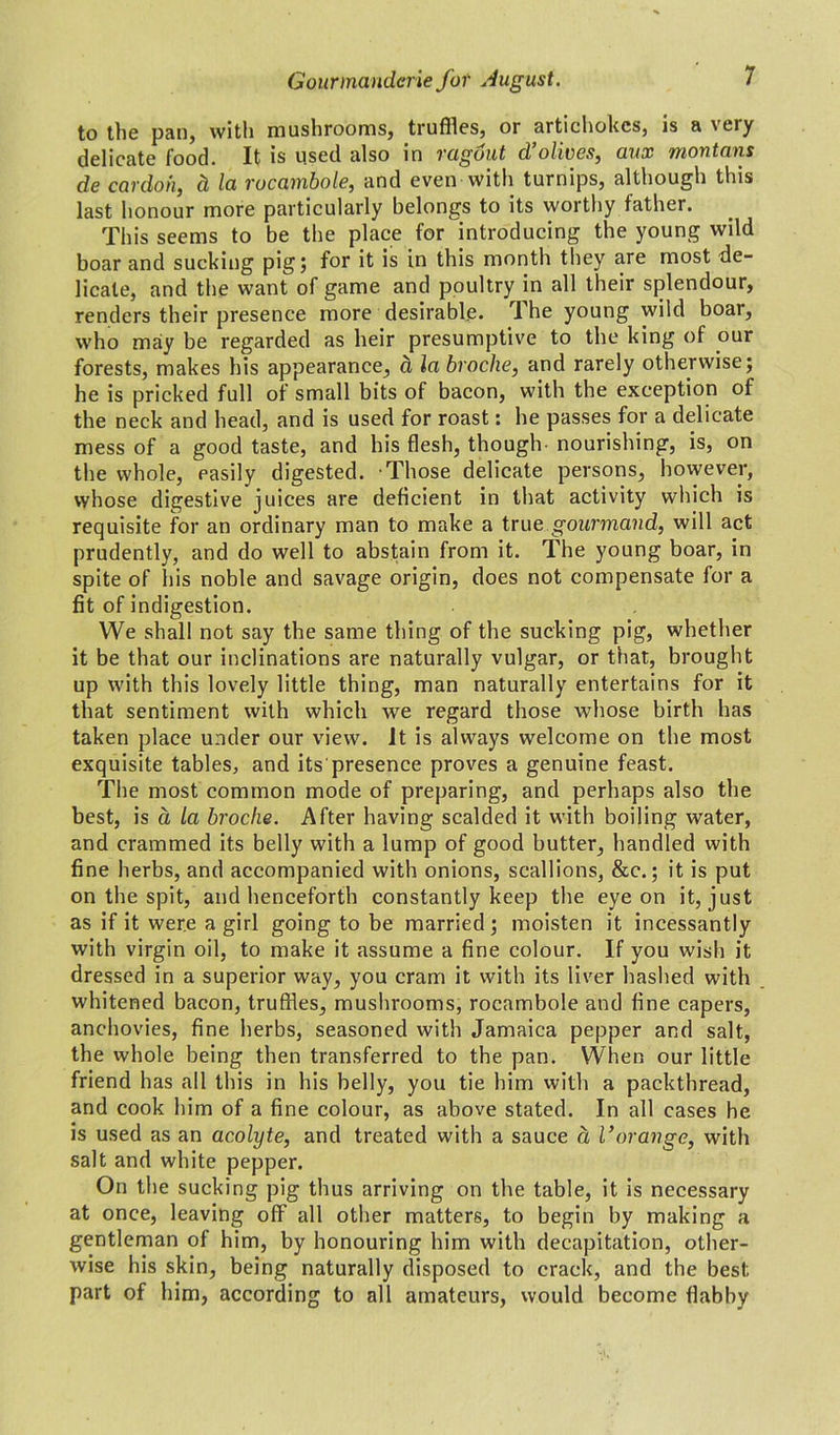 to the pan, with mushrooms, truffles, or artichokes, is a very delicate food. It is used also in tagout d olives, aux montons de cardoh, d la rocambole, and even with turnips, although this last honour more particularly belongs to its worthy father. This seems to be the place for introducing the young wild boar and sucking pig 5 for it is in this month they are most de- licate, and the want of game and poultry in all their splendour, renders their presence more desirable. The young wild boar, who may be regarded as heir presumptive to the king of our forests, makes his appearance, d la broche, and rarely otherwise; he is pricked full of small bits of bacon, with the exception of the neck and head, and is used for roast: he passes for a delicate mess of a good taste, and his flesh, though nourishing, is, on the whole, easily digested. Those delicate persons, however, whose digestive juices are deficient in that activity which is requisite for an ordinary man to make a true gourmand, will act prudently, and do well to abstain from it. The young boar, in spite of his noble and savage origin, does not compensate for a fit of indigestion. We shall not say the same thing of the sucking pig, whether it be that our inclinations are naturally vulgar, or that, brought up with this lovely little thing, man naturally entertains for it that sentiment with which we regard those whose birth has taken place under our view, it is always welcome on the most exquisite tables, and its presence proves a genuine feast. The most common mode of preparing, and perhaps also the best, is a la broche. After having scalded it with boiling water, and crammed its belly with a lump of good butter, handled with fine herbs, and accompanied with onions, scallions, &c.; it is put on the spit, and henceforth constantly keep the eye on it, just as if it were a girl going to be married; moisten it incessantly with virgin oil, to make it assume a fine colour. If you wish it dressed in a superior way, you cram it with its liver hashed with whitened bacon, truffles, mushrooms, rocambole and fine capers, anchovies, fine herbs, seasoned with Jamaica pepper and salt, the whole being then transferred to the pan. When our little friend has all this in his belly, you tie him with a packthread, and cook him of a fine colour, as above stated. In all cases he is used as an acolyte, and treated with a sauce d l’orange, with salt and white pepper. On the sucking pig thus arriving on the table, it is necessary at once, leaving off all other matters, to begin by making a gentleman of him, by honouring him with decapitation, other- wise his skin, being naturally disposed to crack, and the best part of him, according to all amateurs, would become flabby