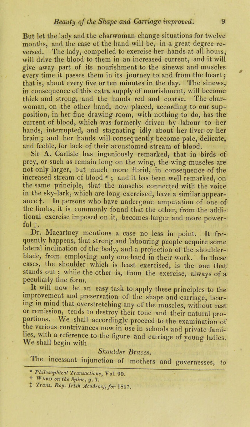 But let the lady and the charwoman change situations for twelve months, and the case of the hand will be, in a great degree re- versed. The lady, compelled to exercise her hands at all hours, will drive the blood to them in an increased current, and it will give away part of its nourishment to the sinews and muscles every time it passes them in its journey to and from the heart; that is, about every five or ten minutes in the day. The sinews, in consequence of this extra supply of nourishment, will become thick and strong, and the hands red and coarse. The char- woman, on the other hand, now placed, according to our sup- position, in her fine drawing room, with nothing to do, has the current of blood, which was formerly driven by labour to her hands, interrupted, and stagnating idly about her liver or her brain 3 and her hands will consequently become pale, delicate, and feeble, for lack of their accustomed stream of blood. Sir A. Carlisle has ingeniously remarked, that in birds of prey, or such as remain long on the wing, the wing muscles are not only larger, but much more florid, in consequence of the increased stream of blood * * 5 and it has been well remarked, on the same principle, that the muscles connected with the voice in the sky-lark, which are long exercised, have a similar appear- ance f. In persons who have undergone amputation of one of the limbs, it is commonly found that the other, from the addi- tional exercise imposed on it, becomes larger and more power- ful J. Dr. Macartney mentions a case no less in point. It fre- quently happens, that strong and labouring people acquire some lateral inclination of the body, and a projection of the shoulder- blade, from employing only one hand in their work. In these cases, the shoulder which is least exercised, is the one that stands out; while the other is, from the exercise, always of a peculiarly tine form. It will now be an easy task to apply these principles to the impiovement and preservation of the shape and carriage, bear- ing in mind that overstretching any of the muscles, without rest or remission, tends to destroy their tone and their natural pro- portions. We shall accordingly proceed to the examination of the various contrivances now in use in schools and private fami- lies, with a reference to the figure and carriage of young ladies. We shall begin with Shoulder Braces. The incessant injunction of mothers and governesses, to * Philosophical Transactions, Vol. 90. + Ward on the Spine, p. 7. + Trans. Roy. Irish Academy, for J817.