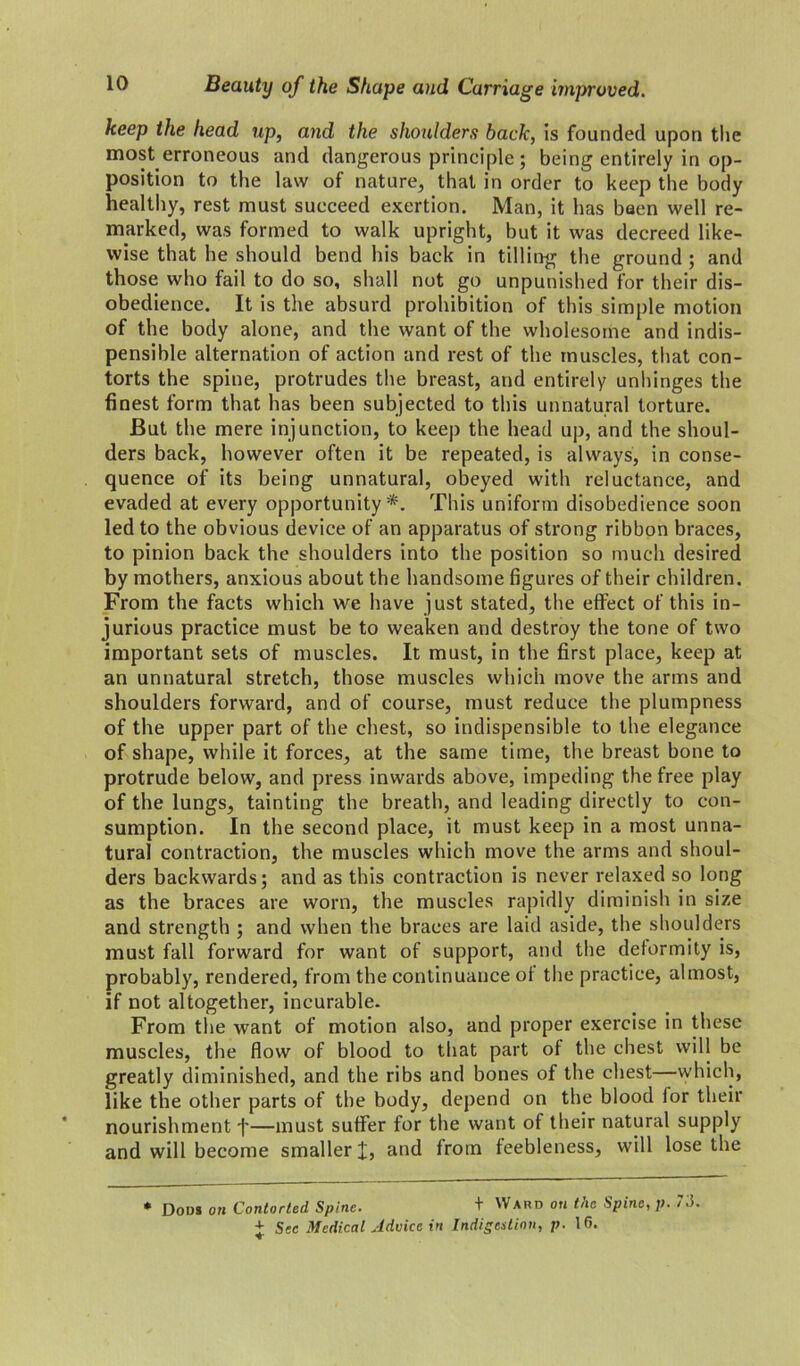 keep the head up, and the shoulders back, is founded upon the most erroneous and dangerous principle; being entirely in op- position to the law of nature, that in order to keep the body healthy, rest must succeed exertion. Man, it has baen well re- marked, was formed to walk upright, but it was decreed like- wise that he should bend his back in tilling the ground ; and those who fail to do so, shall not go unpunished for their dis- obedience. It is the absurd prohibition of this simple motion of the body alone, and the want of the wholesome and indis- pensible alternation of action and rest of the muscles, that con- torts the spine, protrudes the breast, and entirely unhinges the finest form that has been subjected to this unnatural torture. But the mere injunction, to keep the head up, and the shoul- ders back, however often it be repeated, is always, in conse- quence of its being unnatural, obeyed with reluctance, and evaded at every opportunity*. This uniform disobedience soon led to the obvious device of an apparatus of strong ribbon braces, to pinion back the shoulders into the position so much desired by mothers, anxious about the handsome figures of their children. From the facts which we have just stated, the effect of this in- jurious practice must be to weaken and destroy the tone of two important sets of muscles. It must, in the first place, keep at an unnatural stretch, those muscles which move the arms and shoulders forward, and of course, must reduce the plumpness of the upper part of the chest, so indispensible to the elegance of shape, while it forces, at the same time, the breast bone to protrude below, and press inwards above, impeding the free play of the lungs, tainting the breath, and leading directly to con- sumption. In the second place, it must keep in a most unna- tural contraction, the muscles which move the arms and shoul- ders backwards; and as this contraction is never relaxed so long as the braces are worn, the muscles rapidly diminish in size and strength ; and when the braces are laid aside, the shoulders must fall forward for want of support, and the deformity is, probably, rendered, from the continuance of the practice, almost, if not altogether, incurable. From the want of motion also, and proper exercise in these muscles, the flow of blood to that part of the chest will be greatly diminished, and the ribs and bones of the chest—which, like the other parts of the body, depend on the blood for their nourishment f—must suffer for the want of their natural supply and will become smaller X, and from feebleness, will lose the * Dous on Contorted Spine. + Ward on the Spine, p. 73. + Sec Medical Aduice in Indigestion, p. 16.