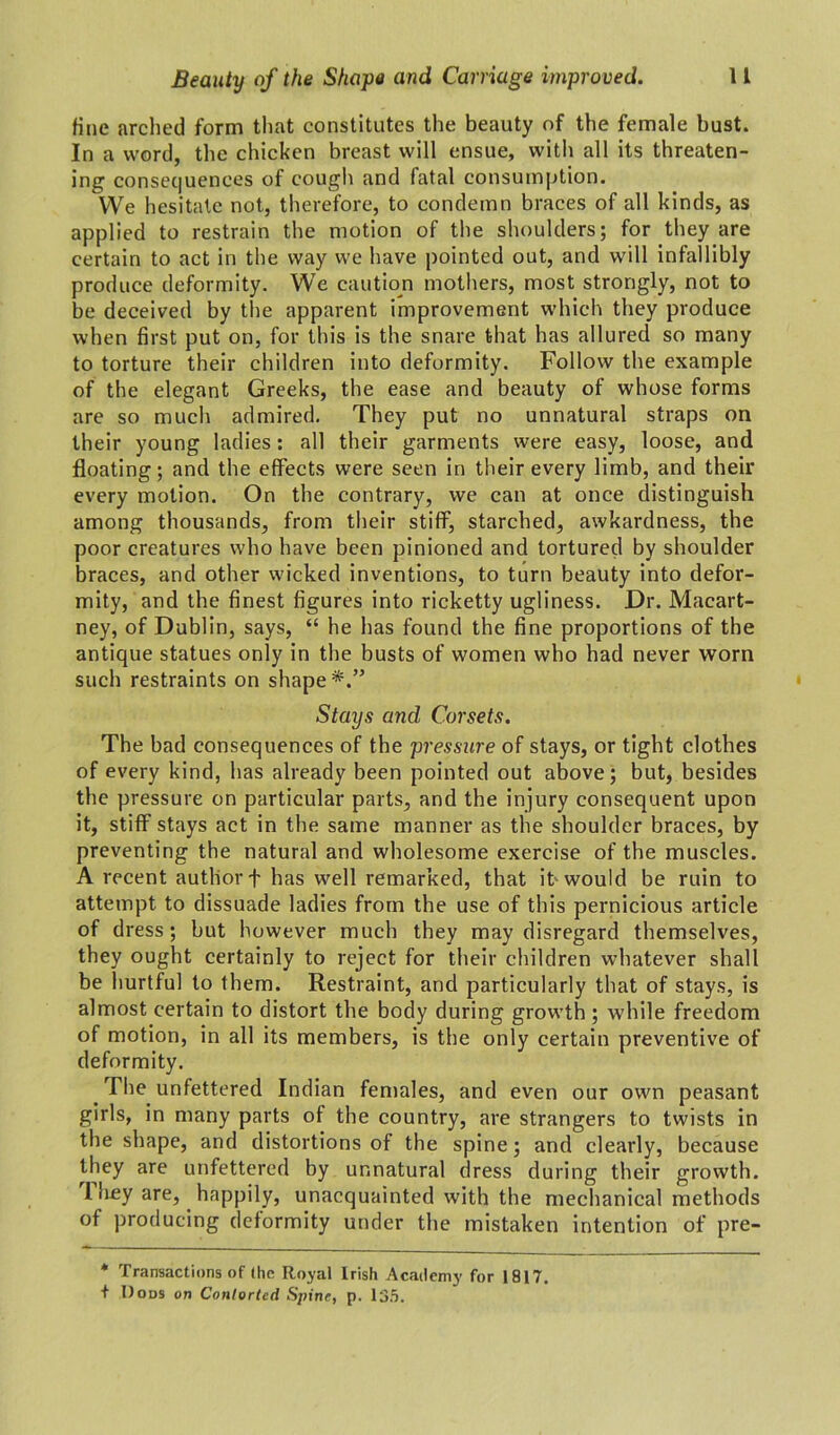 fine arched form that constitutes the beauty of the female bust. In a word, the chicken breast will ensue, with all its threaten- ing consequences of cough and fatal consumption. We hesitate not, therefore, to condemn braces of all kinds, as applied to restrain the motion of the shoulders; for they are certain to act in the way we have pointed out, and will infallibly produce deformity. WTe caution mothers, most strongly, not to be deceived by the apparent improvement which they produce when first put on, for this is the snare that has allured so many to torture their children into deformity. Follow the example of the elegant Greeks, the ease and beauty of whose forms are so much admired. They put no unnatural straps on their young ladies: all their garments were easy, loose, and floating; and the effects were seen in their every limb, and their every motion. On the contrary, we can at once distinguish among thousands, from their stiff, starched, awkardness, the poor creatures who have been pinioned and tortured by shoulder braces, and other wicked inventions, to turn beauty into defor- mity, and the finest figures into ricketty ugliness. Dr. Macart- ney, of Dublin, says, “ he has found the fine proportions of the antique statues only in the busts of women who had never worn such restraints on shape*.” Stays and Corsets. The bad consequences of the pressure of stays, or tight clothes of every kind, has already been pointed out above; but, besides the pressure on particular parts, and the injury consequent upon it, stiff stays act in the same manner as the shoulder braces, by preventing the natural and wholesome exercise of the muscles. A recent author f has well remarked, that it would be ruin to attempt to dissuade ladies from the use of this pernicious article of dress; but however much they may disregard themselves, they ought certainly to reject for their children whatever shall be hurtful to them. Restraint, and particularly that of stays, is almost certain to distort the body during growth ; while freedom of motion, in all its members, is the only certain preventive of deformity. The unfettered Indian females, and even our own peasant girls, in many parts of the country, are strangers to twists in the shape, and distortions of the spine; and clearly, because they are unfettered by unnatural dress during their growth. 1 hey are, happily, unacquainted with the mechanical methods of producing deformity under the mistaken intention of pre- * Transactions of (he Royal Irish Academy for 1817. + Dods on Contorted Spine, p. 135.