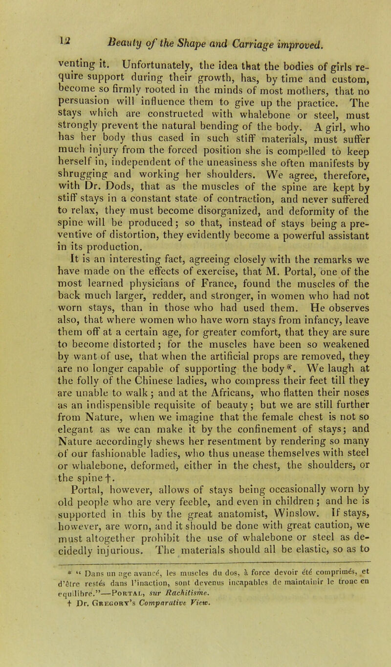 venting it. Unfortunately, the idea that the bodies of girls re- quire support during their growth, has, by time and custom, become so firmly rooted in the minds of most mothers, that no persuasion will influence them to give up the practice. The stays which are constructed with whalebone or steel, must strongly prevent the natural bending of the body. A girl, who has her body thus cased in such stiff materials, must suffer much injury from the forced position she is compelled to keep herself in, independent of the uneasiness she often manifests by shrugging and working her shoulders. We agree, therefore, with Dr. Dods, that as the muscles of the spine are kept by stiff stays in a constant state of contraction, and never suffered to relax, they must become disorganized, and deformity of the spine will be produced; so that, instead of stays being a pre- ventive of distortion, they evidently become a powerful assistant in its production. It is an interesting fact, agreeing closely with the remarks we have made on the effects of exercise, that M. Portal, one of the most learned physicians of France, found the muscles of the back much larger, redder, and stronger, in women who had not worn stays, than in those who had used them. He observes also, that where women who have worn stays from infancy, leave them off at a certain age, for greater comfort, that they are sure to become distorted; for the muscles have been so weakened by want of use, that when the artificial props are removed, they are no longer capable of supporting the body*. We laugh at the folly of the Chinese ladies, who compress their feet till they are unable to walk; and at the Africans, who flatten their noses as an indispensible requisite of beauty; but we are still further from Nature, when we imagine that the female chest is not so elegant as we can make it by the confinement of stays; and Nature accordingly shews her resentment by rendering so many of our fashionable ladies, who thus unease themselves with steel or whalebone, deformed, either in the chest, the shoulders, or the spine f. Portal, however, allows of stays being occasionally worn by old people who are very feeble, and even in children; and he is supported in this by the great anatomist, Winslow. If stays, however, are worn, and it should be done with great caution, we must altogether prohibit the use of whalebone or steel as de- cidedly injurious. The materials should all be elastic, so as to * “ Dans an age avanc^, les muscles du dos, a force devoir (Std comprim<$s, et d’etre resits dans (’inaction, sont devenus incapables de maintainir le tronc en equilibre.”—Portal, sur Rachitisme. f Dr. Gregory’s Comparative View.