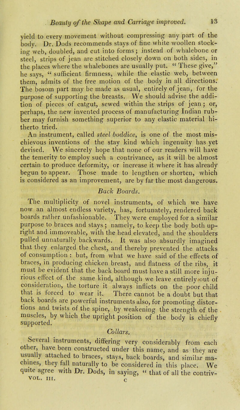 yield to every movement without compressing any part of the body. Dr. Dods recommends stays of tine white woollen stock- ing web, doubled, and cut into forms; instead of whalebone or steel, strips of jean are stitched closely down on both sides, in the places where the whalebones are usually put. “ These give,” he says, “ sufficient firmness, while the elastic web, between them, admits of the free motion of the body in all directions. The bosom part may be made as usual, entirely of jean, for the purpose of supporting the breasts. We should advise the addi- tion of pieces of catgut, sewed within the strips of jean; or, perhaps, the new invented process of manufacturing Indian rub- ber may furnish something superior to any elastic material hi- therto tried. An instrument, called steel boddice, is one of the most mis- chievous inventions of the stay kind which ingenuity has yet devised. We sincerely hope that none of our readers will have the temerity to employ such a contrivance, as it will be almost certain to produce deformity, or increase it where it has already begun to appear. Those made to lengthen or shorten, which is considered as an improvement, are by far the most dangerous. Back Boards. The multiplicity of novel instruments, of which we have now an almost endless variety, has, fortunately, rendered back boards rather unfashionable. They were employed for a similar purpose to braces and stays; namely, to keep the body both up- right and immoveable, with the head elevated, and the shoulders pulled unnaturally backwards. It was also absurdly imagined that they enlarged the chest, and thereby prevented the attacks of consumption : but, from what we have said of the effects of braces, in producing chicken breast, and flatness of the ribs, it must be evident that the back board must have a still more inju- rious. effect of the same kind, although we leave entirely out of consideration, the torture it always inflicts on the poor child that is forced to wear it. There cannot be a doubt but that back boards are powerful instruments also, for promoting distor- tions and twists of the spine, by weakening the strength of the muscles, by which the upright position of the body is chiefly supported. Collars. Several instruments, differing very considerably from each other, have been constructed under this name, and as they are usually attached to braces, stays, back boards, and similar ma- chines, they fall naturally to be considered in this place. We quite agree with Dr. Dods, in saying, “ that of all the contriv- vol. in.