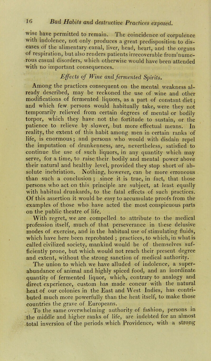 wise have permitted to remain. The coincidence of corpulence with indolence, not only produces a great predisposition to dis- eases of the alimentary canal, liver, head, heart, and the organs of respiration, but also renders patients irrecoverable from'nume- rous casual disorders, which otherwise would have been attended with no important consequences. Effects of Wine and fermented Spirits. Among the practices consequent on the mental weakness al- ready described, may be reckoned the use of wine and other modifications of fermented liquors, as a part of constant diet; and which few persons would habitually take, were they not temporarily relieved from certain degrees of mental or bodily torpor, which they have not the fortitude to sustain, or the patience to relieve by slower, but more effectual means. In reality, the extent of this habit among men in certain ranks of life, is enormous; and persons who would with disdain repel the imputation of drunkenness, are, nevertheless, satisfied to continue the use of such liquors, in any quantity which may serve, for a time, to raise their bodily and mental power above their natural and healthy level, provided they stop short of ab- solute inebriation. Nothing, however, can be more erroneous than such a conclusion ; since it is true, in fact, that those persons who act on this principle are subject, at least equally with habitual drunkards, to the fatal effects of such practices. Of this assertion it would be easy to accumulate proofs from the examples of those who have acted the most conspicuous parts on the public theatre of life. With regret, we are compelled to attribute to the medical profession itself, much of that perseverance in these delusive modes of exercise, and in the habitual use of stimulating fluids, which have here been reprobated ; practices, to which, in what is called civilized society, mankind would be of themselves suf- ficiently prone, but which would not reach their present degree and extent, without the strong sanction of medical authority. The union to which we have alluded of indolence, a super- abundance of animal and highly spiced food, and an inordinate quantity of fermented liquor, which, contrary to analogy and direct experience, custom has made concur with the natural heat of our colonies in the East and West Indies, has contri- buted much more powerfully than the heat itself, to make those countries the grave of Europeans. To the same overwhelming authority of fashion, persons in the middle and higher ranks of life, are indebted for an almost total inversion of the periods which Providence, with a strong