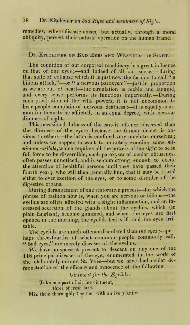 remedies, where disease exists, but actually, through a moral obliquity, pervert their natural operation on the human frame. Dr. Kitchiner on Bad Eyes and Weakness ok Sight. The condition of our corporeal machinery has great influence on that of our eyes;—and indeed of all our senses—during that state of collapse which it is just now the fashion to call “ a bilious attack,”—or ua nervous paroxysm”—just in proportion as we are out of heart—the circulation is feeble and languid, and every sense performs its functions imperfectly..—During such prostration of the vital powers, it is not uncommon to hear people complain of nervous deafness :—it is equally com- mon for them to be afflicted, in an equal degree, with nervous dimness of sight. This occasional dulness of the ears is oftener observed than the dimness of the eyes; because the former defect is ob- vious to others—the latter is confined very much to ourselves ; and unless we happen to want to minutely examine some mi- nimum visibile, which requires all the powers of the sight to be in full force to be discernible, such paroxysm of ocular obtuseness often passes unnoticed, and is seldom strong enough to excite the attention of healthful persons until they have passed their fourth year; who will then generally find, that it may be traced either to over exertion of the eyes, or to some disorder of the digestive organs. During derangement of the restorative process—for which the phrase of fashion now is, when you are nervous or bilious—-the eyelids are often affected with a slight inflammation, and an in- creased secretion of the glands about the eyelids, which (in plain English), become gummed, and when the eyes are first opened in the morning, the eyelids feel stiff and the eyes irri- table. The eyelids are much oftener disordered than the eyes;—per- haps three-fourths of what common people commonly call, “ bad eyes,” are merely diseases of the eyelids. We have no space at present to descant on any one of the 118 principal diseases of the eye, enumerated in the work of the elaborately minute St. Yves—but we have had ocular de- monstration of the efficacy and innocence of the following Ointment for the Eyelids. Take one part of citrine ointment, three of fresh lard. Mix them thoroughly together with an ivory knife.