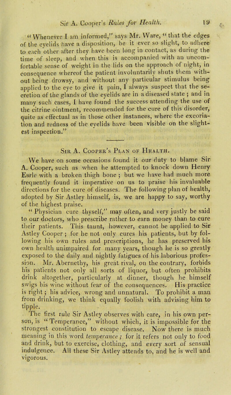 Sir A. Cooper’s Rules for Health. li) “Whenever I am informed,” says Mr. Ware, “that the edges of the eyelids have a disposition, be it ever so slight, to adhere to each other after they have been long in contact, as during the time of sleep, and when this is accompanied with an uncom- fortable sense of weight in the lids on the approach of night, in consequence whereof the patient involuntarily shuts them with- out being drowsy, and without any particular stimulus being applied to the eye to give it pain, I always suspect that the se- cretion of the glands of the eyelids are in a diseased state ; and in many such cases, I have found the success attending the use of the citrine ointment, recommended for the cure of this disorder, quite as effectual as in those other instances, where the excoria- tion and redness of the eyelids have been visible on the slight- est inspection.” Sir A. Cooper’s Plan of Health. We have on some occasions found it our duty to blame Sir A. Cooper, such as when he attempted to knock down Henry Earle with a broken thigh bone ; but we have had much more frequently found it imperative on us to praise his invaluable directions for the cure of diseases. The following plan of health, adopted by Sir Astley himself, is, we are happy to say, worthy of the highest praise. “ Physician cure thyself,” may often, and very justly be said to our doctors, who prescribe rather to earn money than to cure their patients. This taunt, however, cannot be applied to Sir Astley Cooper ; for he not only cures his patients, but by fol- lowing his own rules and prescriptions, he has preserved his own health unimpaired for many years, though he is so greatly exposed to the daily and nightly fatigues of his laborious profes- sion. Mr. Abernethy, his great rival, on the contrary, forbids his patients not only all sorts of liquor, but often prohibits drink altogether, particularly at dinner, though he himself swigs his wine without fear of the consequences. His practice is right; his advice, wrong and unnatural. To prohibit a man from drinking, we think equally foolish with advising him to tipple. The first rule Sir Astley observes with care, in his own per- son, is “ Temperance,” without which, it is impossible for the strongest constitution to escape disease. Now there is much meaning in this word temperance; for it refers not only to food and drink, but to exercise, clothing, and every sort of sensual indulgence. All these Sir Astley attends to, and he is well and vigorous.