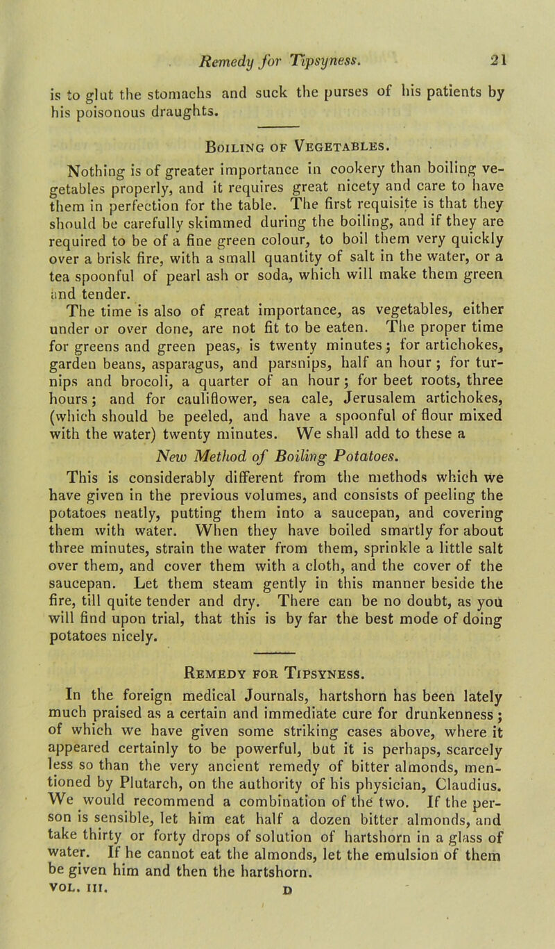 is to glut the stomachs and suck the purses of his patients by his poisonous draughts. Boiling of Vegetables. Nothing is of greater importance in cookery than boiling ve- getables properly, and it requires great nicety and care to have them in perfection for the table. The first requisite is that they should be carefully skimmed during the boiling, and if they are required to be of a fine green colour, to boil them very quickly over a brisk fire, with a small quantity of salt in the water, or a tea spoonful of pearl ash or soda, which will make them green and tender. The time is also of great importance, as vegetables, either under or over done, are not fit to be eaten. The proper time for greens and green peas, is twenty minutes; for artichokes, garden beans, asparagus, and parsnips, half an hour ; for tur- nips and brocoli, a quarter of an hour; for beet roots, three hours; and for cauliflower, sea cale, Jerusalem artichokes, (which should be peeled, and have a spoonful of flour mixed with the water) twenty minutes. We shall add to these a New Method of Boiling Potatoes. This is considerably different from the methods which we have given in the previous volumes, and consists of peeling the potatoes neatly, putting them into a saucepan, and covering them with water. When they have boiled smartly for about three minutes, strain the water from them, sprinkle a little salt over them, and cover them with a cloth, and the cover of the saucepan. Let them steam gently in this manner beside the fire, till quite tender and dry. There can be no doubt, as you will find upon trial, that this is by far the best mode of doing potatoes nicely. Remedy for Tipsyness. In the foreign medical Journals, hartshorn has been lately much praised as a certain and immediate cure for drunkenness; of which we have given some striking cases above, where it appeared certainly to be powerful, but it is perhaps, scarcely less so than the very ancient remedy of bitter almonds, men- tioned by Plutarch, on the authority of his physician, Claudius. We would recommend a combination of the two. If the per- son is sensible, let him eat half a dozen bitter almonds, and take thirty or forty drops of solution of hartshorn in a glass of water. If he cannot eat the almonds, let the emulsion of them be given him and then the hartshorn. VOL. III. D