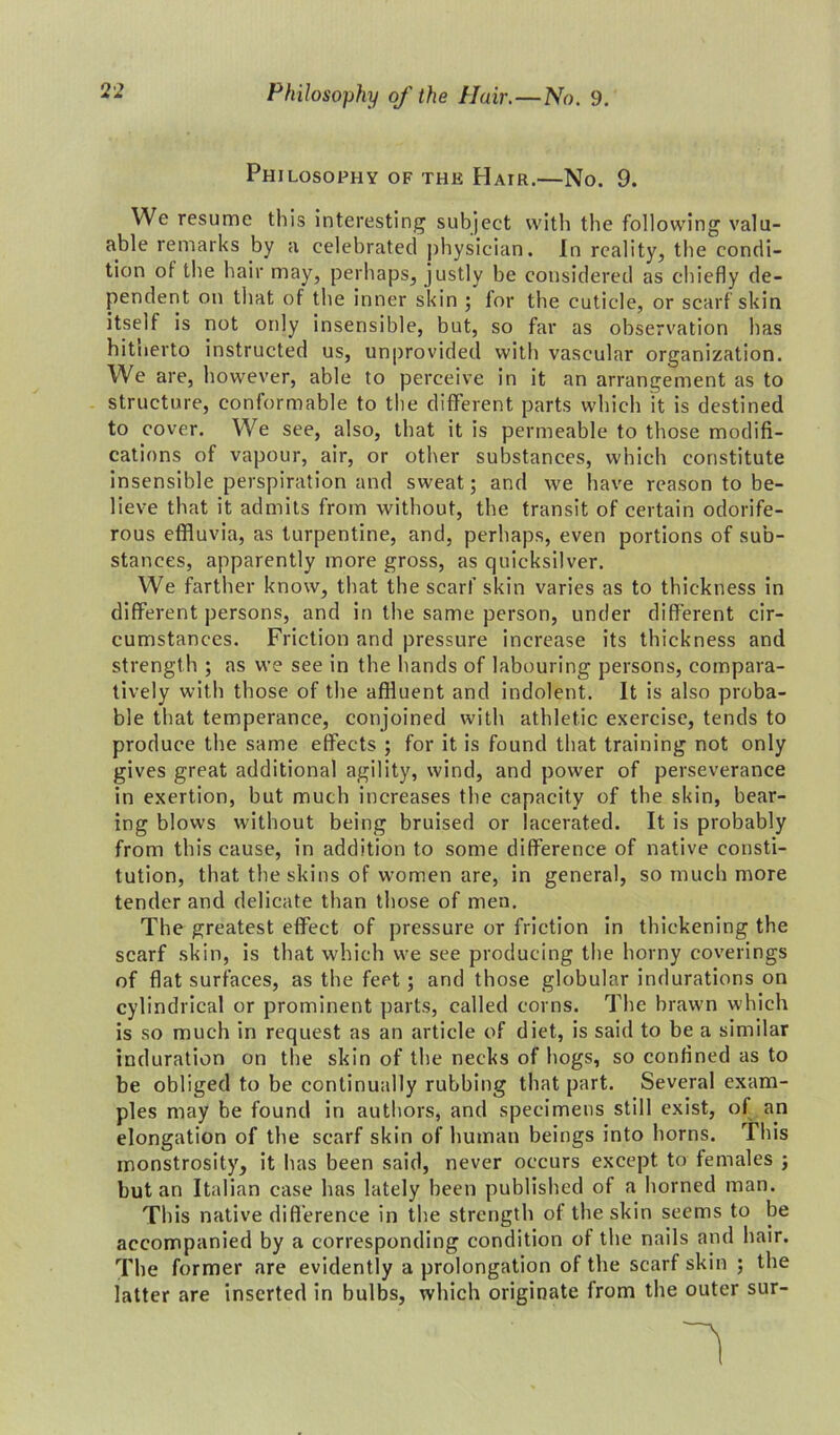 Philosophy of the Hair.—No. 9. We resume this interesting subject with the following valu- able remarks by a celebrated physician. In reality, the condi- tion of the hair may, perhaps, justly be considered as chiefly de- pendent on that of the inner skin ; for the cuticle, or scarf skin itself is not only insensible, but, so far as observation has hitnerto instructed us, unprovided with vascular organization. We are, however, able to perceive in it an arrangement as to structure, conformable to the different parts which it is destined to cover. We see, also, that it is permeable to those modifi- cations of vapour, air, or other substances, which constitute insensible perspiration and sweat; and we have reason to be- lieve that it admits from without, the transit of certain odorife- rous effluvia, as turpentine, and, perhaps, even portions of sub- stances, apparently more gross, as quicksilver. We farther know, that the scarf skin varies as to thickness in different persons, and in the same person, under different cir- cumstances. Friction and pressure increase its thickness and strength ; as we see in the hands of labouring persons, compara- tively with those of the affluent and indolent. It is also proba- ble that temperance, conjoined with athletic exercise, tends to produce the same effects ; for it is found that training not only gives great additional agility, wind, and power of perseverance in exertion, but much increases the capacity of the skin, bear- ing blows without being bruised or lacerated. It is probably from this cause, in addition to some difference of native consti- tution, that the skins of women are, in general, so much more tender and delicate than those of men. The greatest effect of pressure or friction in thickening the scarf skin, is that which we see producing the horny coverings of flat surfaces, as the feet; and those globular indurations on cylindrical or prominent parts, called corns. The brawn which is so much in request as an article of diet, is said to be a similar induration on the skin of the necks of hogs, so confined as to be obliged to be continually rubbing that part. Several exam- ples may be found in authors, and specimens still exist, of an elongation of the scarf skin of human beings into horns. This monstrosity, it has been said, never occurs except to females ; but an Italian case has lately been published of a horned man. This native difference in the strength of the skin seems to be accompanied by a corresponding condition of the nails and hair. The former are evidently a prolongation of the scarf skin ; the latter are inserted in bulbs, which originate from the outer sur-