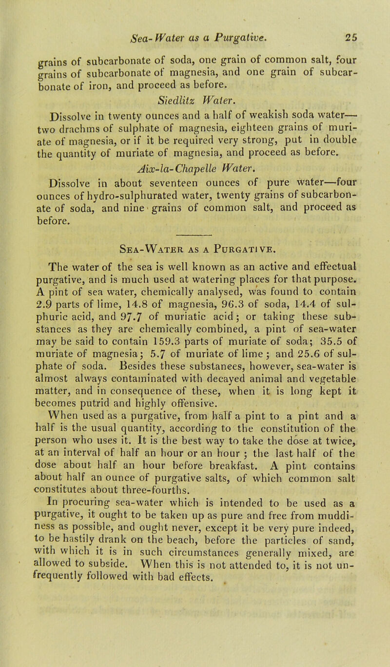 grains of subcarbonate of soda, one grain of common salt, four grains of subcarbonate of magnesia, and one grain of subcar- bonate of iron, and proceed as before. Siedlitz Water. Dissolve in twenty ounces and a half of weakish soda water— two drachms of sulphate of magnesia, eighteen grains of muri- ate of magnesia, or if it be required very strong, put in double the quantity of muriate of magnesia, and proceed as before. Aix-la-Chapelle Water. Dissolve in about seventeen ounces of pure water—four ounces of hydro-sulphurated water, twenty grains of subcarbon- ate of soda, and nine grains of common salt, and proceed as before. Sea-Water as a Purgative. The water of the sea is well known as an active and effectual purgative, and is much used at watering places for that purpose. A pint of sea water, chemically analysed, was found to contain 2.9 parts of lime, 14.8 of magnesia, 96.3 of soda, 14.4 of sul- phuric acid, and 9/.7 of muriatic acid; or taking these sub- stances as they are chemically combined, a pint of sea-water may be said to contain 159.3 parts of muriate of soda; 35.5 of muriate of magnesia; 5.7 of muriate of lime ; and 25.6 of sul- phate of soda. Besides these substances, however, sea-water is almost always contaminated with decayed animal and vegetable matter, and in consequence of these, when it is long kept it becomes putrid and highly offensive. When used as a purgative, from half a pint to a pint and a half is the usual quantity, according to the constitution of the person who uses it. It is the best way to take the dose at twice, at an interval of half an hour or an hour ; the last half of the dose about half an hour before breakfast. A pint contains about half an ounce of purgative salts, of which common salt constitutes about three-fourths. In procuring sea-water which is intended to be used as a purgative, it ought to be taken up as pure and free from muddi- ness as possible, and ought never, except it be very pure indeed, to be hastily drank on the beach, before the particles of sand, with which it is in such circumstances generally mixed, are allowed to subside. When this is not attended to, it is not un- frequently followed with bad effects.