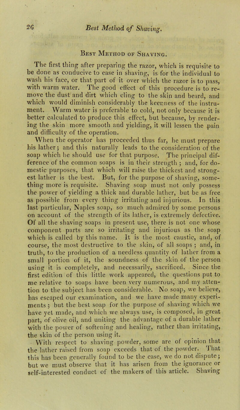 Best Method of Shaving. The first thing after preparing the razor, which is requisite to be done as conducive to ease in shaving, is for the individual to wash his face, or that part of it over which the razor is to pass, with warm water. The good effect of this procedure is to re- move the dust and dirt which cling to the skin and beard, and which would diminish considerably the keenness of the instru- ment. Warm water is preferable to cold, not only because it is better calculated to produce this effect, but because, by render- ing the skin more smooth and yielding, it will lessen the pain and difficulty of the operation. When the operator has proceeded thus far, he must prepare his lather; and this naturally leads to the consideration of the soap which he should use for that purpose. The principal dif- ference of the common soaps is in their strength ; and, for do- mestic purposes, that which will raise the thickest and strong- est lather is the best. But, for the purpose of shaving, some- thing more is requisite. Shaving soap must not only possess the power of yielding a thick and durable lather, but be as free as possible from every thing irritating and injurious. In this last particular, Naples soap, so much admired by some persons on account of the strength of its lather, is extremely defective. Of all the shaving soaps in present use, there is not one whose component parts are so irritating and injurious as the soap which is called by this name. It is the most caustic, and, of course, the most destructive to the skin, of all soaps ; and, in truth, to the production of a needless quantity of lather from a small portion of it, the soundness of the skin of the person using it is completely, and necessarily, sacrificed. Since the first edition of this little work appeared, the questions put to me relative to soaps have been very numerous, and my atten- tion to tbe subject has been considerable. No soap, we believe, has escaped our examination, and we have made many experi- ments ; but the best soap for the purpose of shaving which we have yet made, and which we always use, is composed, in great part, of olive oil, and uniting the advantage of a durable lather with the power of softening and healing, rather than irritating, the skin of the person using it. With respect to shaving powder, some are of opinion that the lather raised from soap exceeds that of the powder. That this has been generally found to be the case, we do not dispute; but we must observe that it has arisen from the ignorance or self-interested conduct of the makers of this article. Shaving