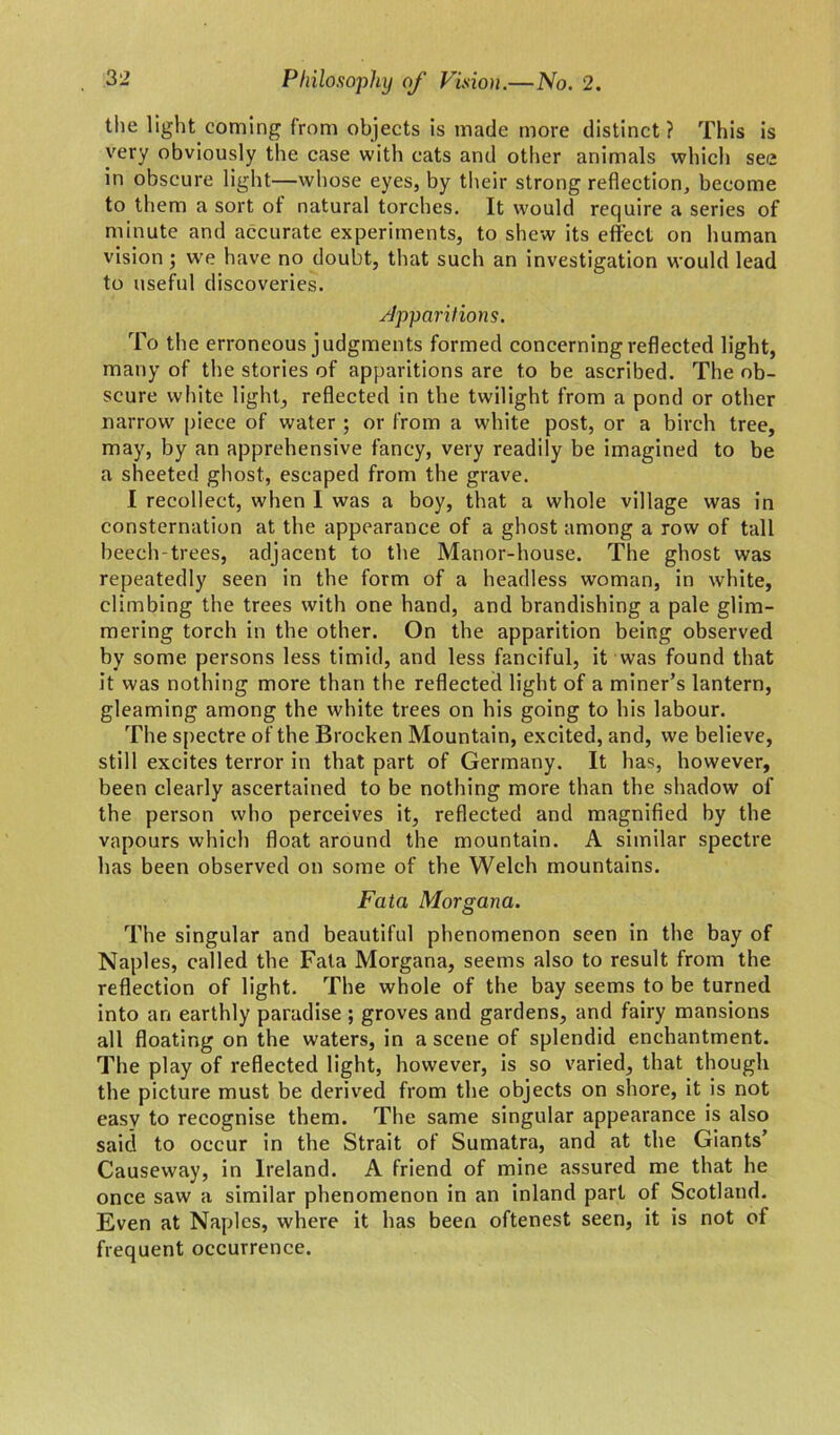 the light coming from objects is made more distinct? This is very obviously the case with cats and other animals which see in obscure light—whose eyes, by their strong reflection, become to them a sort of natural torches. It would require a series of minute and accurate experiments, to shew its effect on human vision ; we have no doubt, that such an investigation would lead to useful discoveries. Apparitions. To the erroneous judgments formed concerning reflected light, many of the stories of apparitions are to be ascribed. The ob- scure white light, reflected in the twilight from a pond or other narrow piece of water ; or from a white post, or a birch tree, may, by an apprehensive fancy, very readily be imagined to be a sheeted ghost, escaped from the grave. I recollect, when I was a boy, that a whole village was in consternation at the appearance of a ghost among a row of tall beech-trees, adjacent to the Manor-house. The ghost was repeatedly seen in the form of a headless woman, in white, climbing the trees with one hand, and brandishing a pale glim- mering torch in the other. On the apparition being observed by some persons less timid, and less fanciful, it was found that it was nothing more than the reflected light of a miner’s lantern, gleaming among the white trees on his going to his labour. The spectre of the Brocken Mountain, excited, and, we believe, still excites terror in that part of Germany. It has, however, been clearly ascertained to be nothing more than the shadow of the person who perceives it, reflected and magnified by the vapours which float around the mountain. A similar spectre has been observed on some of the Welch mountains. Fata Morgana. The singular and beautiful phenomenon seen in the bay of Naples, called the Fata Morgana, seems also to result from the reflection of light. The whole of the bay seems to be turned into an earthly paradise ; groves and gardens, and fairy mansions all floating on the waters, in a scene of splendid enchantment. The play of reflected light, however, is so varied, that though the picture must be derived from the objects on shore, it is not easy to recognise them. The same singular appearance is also said to occur in the Strait of Sumatra, and at the Giants’ Causeway, in Ireland. A friend of mine assured me that he once saw a similar phenomenon in an inland part of Scotland. Even at Naples, where it has been oftenest seen, it is not of frequent occurrence.