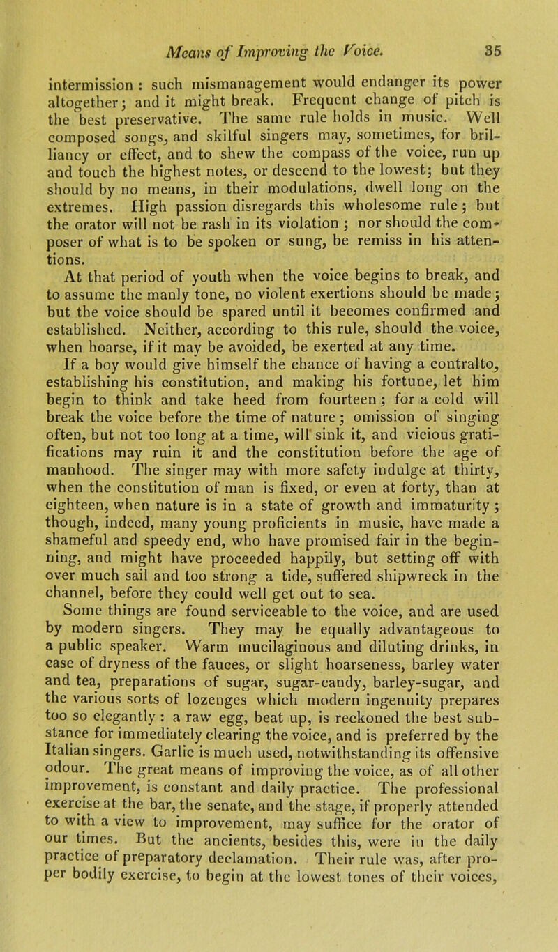 intermission : such mismanagement would endanger its power altogether; and it might break. Frequent change of pitch is the best preservative. The same rule holds in music. Well composed songs, and skilful singers may, sometimes, for bril- liancy or effect, and to shew the compass of the voice, run up and touch the highest notes, or descend to the lowest; but they should by no means, in their modulations, dwell long on the extremes. High passion disregards this wholesome rule; but the orator will not be rash in its violation ; nor should the com- poser of what is to be spoken or sung, be remiss in his atten- tions. At that period of youth when the voice begins to break, and to assume the manly tone, no violent exertions should be made; but the voice should be spared until it becomes confirmed and established. Neither, according to this rule, should the voice, when hoarse, if it may be avoided, be exerted at any time. If a boy would give himself the chance of having a contralto, establishing his constitution, and making his fortune, let him begin to think and take heed from fourteen; for a cold will break the voice before the time of nature ; omission of singing often, but not too long at a time, will' sink it, and vicious grati- fications may ruin it and the constitution before the age of manhood. The singer may with more safety indulge at thirty, when the constitution of man is fixed, or even at forty, than at eighteen, when nature is in a state of growth and immaturity; though, indeed, many young proficients in music, have made a shameful and speedy end, who have promised fair in the begin- ning, and might have proceeded happily, but setting off with over much sail and too strong a tide, suffered shipwreck in the channel, before they could well get out to sea. Some things are found serviceable to the voice, and are used by modern singers. They may be equally advantageous to a public speaker. Warm mucilaginous and diluting drinks, in case of dryness of the fauces, or slight hoarseness, barley water and tea, preparations of sugar, sugar-candy, barley-sugar, and the various sorts of lozenges which modern ingenuity prepares too so elegantly : a raw egg, beat up, is reckoned the best sub- stance for immediately clearing the voice, and is preferred by the Italian singers. Garlic is much used, notwithstanding its offensive odour. The great means of improving the voice, as of all other improvement, is constant and daily practice. The professional exercise at the bar, the senate, and the stage, if properly attended to with a view to improvement, may suffice for the orator of our times. But the ancients, besides this, were in the daily practice of preparatory declamation. Their rule was, after pro- per bodily exercise, to begin at the lowest tones of their voices,