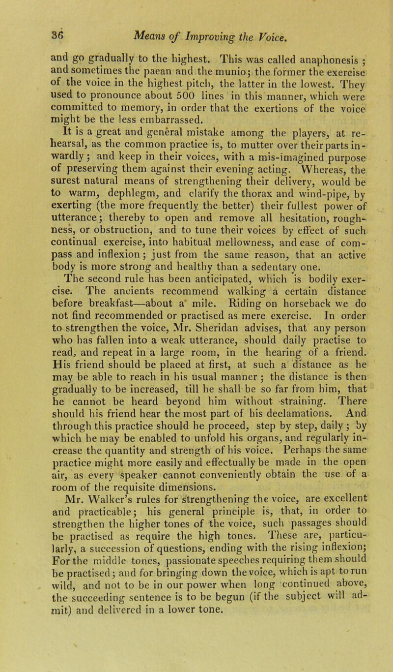 and go gradually to the highest. This was called anaphonesis ; and sometimes the paean and the munio; the former the exercise of the voice in the highest pitch, the latter in the lowest. They used to pronounce about 500 lines in this manner, which were committed to memory, in order that the exertions of the voice might be the less embarrassed. It is a great and general mistake among the players, at re- hearsal, as the common practice is, to mutter over theirparts in- wardly ; and keep in their voices, with a mis-imagined purpose of preserving them against their evening acting. Whereas, the surest natural means of strengthening their delivery, would be to warm, dephlegm, and clarify the thorax and wind-pipe, by exerting (the more frequently the better) their fullest power of utterance; thereby to open and remove all hesitation, rough- ness, or obstruction, and to tune their voices by effect of such continual exercise, into habitual mellowness, and ease of com- pass and inflexion; just from the same reason, that an active body is more strong and healthy than a sedentary one. The second rule has been anticipated, which is bodily exer- cise. The ancients recommend walking a certain distance before breakfast—about a mile. Riding on horseback we do not find recommended or practised as mere exercise. In order to strengthen the voice, Mr. Sheridan advises, that any person who has fallen into a weak utterance, should daily practise to read, and repeat in a large room, in the hearing of a friend. H is friend should be placed at first, at such a distance as he may be able to reach in his usual manner ; the distance is then gradually to be increased, till he shall be so far from him, that he cannot be heard beyond him without straining. There should his friend hear the most part of his declamations. And through this practice should he proceed, step by step, daily ; by which he may be enabled to unfold his organs, and regularly in- crease the quantity and strength of his voice. Perhaps the same practice might more easily and effectually be made in the open air, as every speaker cannot conveniently obtain the use of a room of the requisite dimensions. Mr. Walker’s rules for strengthening the voice, are excellent and practicable; his general principle is, that, in order to strengthen the higher tones of the voice, such passages should be practised as require the high tones. Tiiese are, particu- larly, a succession of questions, ending with the rising inflexion; For the middle tones, passionate speeches requiring them should be practised; and for bringing down the voice, which is apt to run wild, and not to be in our power when long continued above, the succeeding sentence is to be begun (if the subject will ad- mit) and delivered in a lower tone.