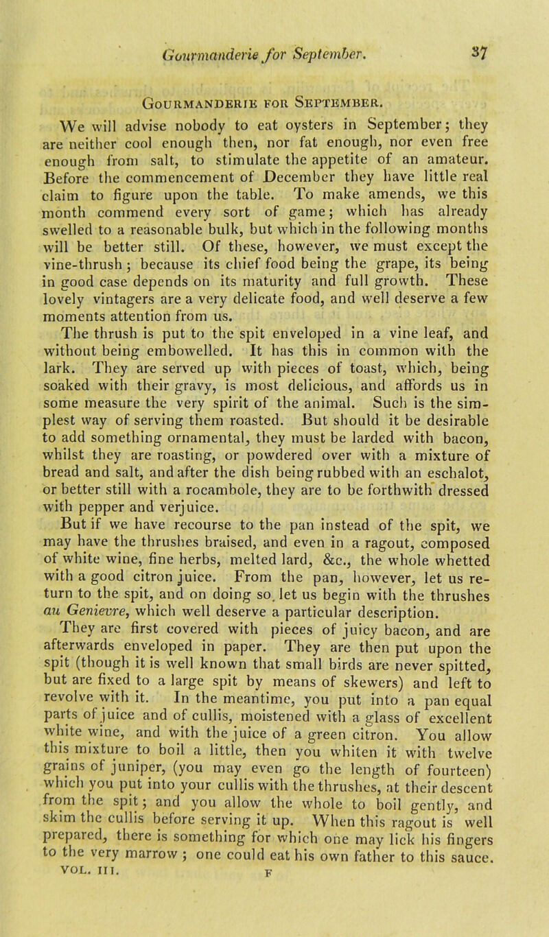 Gourmanderie for September. We will advise nobody to eat oysters in September; they are neither cool enough then, nor fat enough, nor even free enough from salt, to stimulate the appetite of an amateur. Before the commencement of December they have little real claim to figure upon the table. To make amends, we this month commend every sort of game; which has already swelled to a reasonable bulk, but which in the following months will be better still. Of these, however, we must except the vine-thrush ; because its chief food being the grape, its being in good case depends on its maturity and full growth. These lovely vintagers are a very delicate food, and well deserve a few moments attention from us. The thrush is put to the spit enveloped in a vine leaf, and without being embowelled. It has this in common with the lark. They are served up with pieces of toast, which, being soaked with their gravy, is most delicious, and affords us in some measure the very spirit of the animal. Such is the sim- plest way of serving them roasted. But should it be desirable to add something ornamental, they must be larded with bacon, whilst they are roasting, or powdered over with a mixture of bread and salt, and after the dish being rubbed with an eschalot, or better still with a rocambole, they are to be forthwith dressed with pepper and verjuice. But if we have recourse to the pan instead of the spit, we may have the thrushes braised, and even in a ragout, composed of white wine, fine herbs, melted lard, &c., the whole whetted with a good citron juice. From the pan, however, let us re- turn to the spit, and on doing so. let us begin with the thrushes au Genievre, which well deserve a particular description. They are first covered with pieces of juicy bacon, and are afterwards enveloped in paper. They are then put upon the spit (though it is well known that small birds are never spitted, but are fixed to a large spit by means of skewers) and left to revolve with it. In the meantime, you put into a pan equal parts of juice and of cullis, moistened with a glass of excellent white wine, and with the juice of a green citron. You allow this mixture to boil a little, then you whiten it with twelve grains of juniper, (you may even go the length of fourteen) which you put into your cullis with the thrushes, at their descent from the spit; and you allow the whole to boil gently, and skim the cullis before serving it up. When this ragout is well piepared, there is something for which one may lick his fingers to the very marrow ; one could eat his own father to this sauce. VOL. in. K