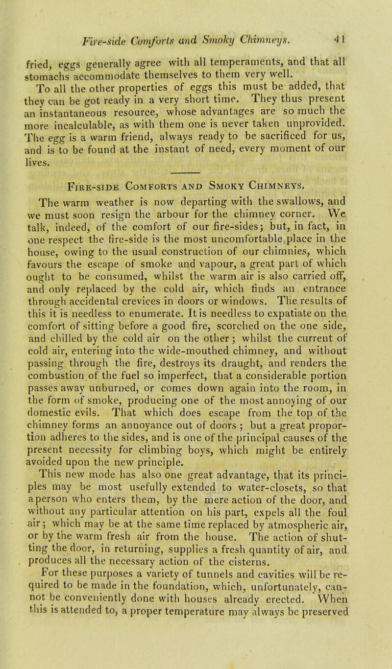 fried, eggs generally agree with all temperaments, and that all stomachs accommodate themselves to them very well. To all the other properties of eggs this must be added, that they can be got ready in a very short time. They thus piesent an instantaneous resource, whose advantages are so much the more incalculable, as with them one is never taken unprovided. The egg is a warm friend, always ready to be sacrificed for us, and is to be found at the instant of need, every moment of our lives. Fire-side Comforts and Smoky Chimneys. The warm weather is now departing with the swallows, and we must soon resign the arbour for the chimney corner. We talk, indeed, of the comfort of our fire-sides; but, in fact, in one respect the fire-side is the most uncomfortable place in the house, owing to the usual construction of our chirnnies, which favours the escape of smoke and vapour, a great part of which ought to be consumed, whilst the warm air is also carried off, and only replaced by the cold air, which finds an entrance through accidental crevices in doors or windows. The results of this it is needless to enumerate. It is needless to expatiate on the comfort of sitting before a good fire, scorched on the one side, and chilled by the cold air on the other; whilst the current of cold air, entering into the wide-mouthed chimney, and without passing through the fire, destroys its draught, and renders the combustion of the fuel so imperfect, that a considerable portion passes away unburned, or comes down again into the room, in the form of smoke, producing one of the most annoying of our domestic evils. That which does escape from the top of the chimney forms an annoyance out of doors ; but a great propor- tion adheres to the sides, and is one of the principal causes of the present necessity for climbing boys, which might be entirely avoided upon the new principle. This new mode has also one great advantage, that its princi- ples may be most usefully extended to water-closets, so that a person who enters them, by the mere action of the door, and without any particular attention on his part, expels all the foul air; which may be at the same time replaced by atmospheric air, or by the warm fresh air from the house. The action of shut- ting the door, in returning, supplies a fresh quantity of air, and produces all the necessary action of the cisterns. For these purposes a variety of tunnels and cavities will be re- quired to be made in the foundation, which, unfortunately, can- not be conveniently done with houses already erected. When this is attended to, a proper temperature may always be preserved