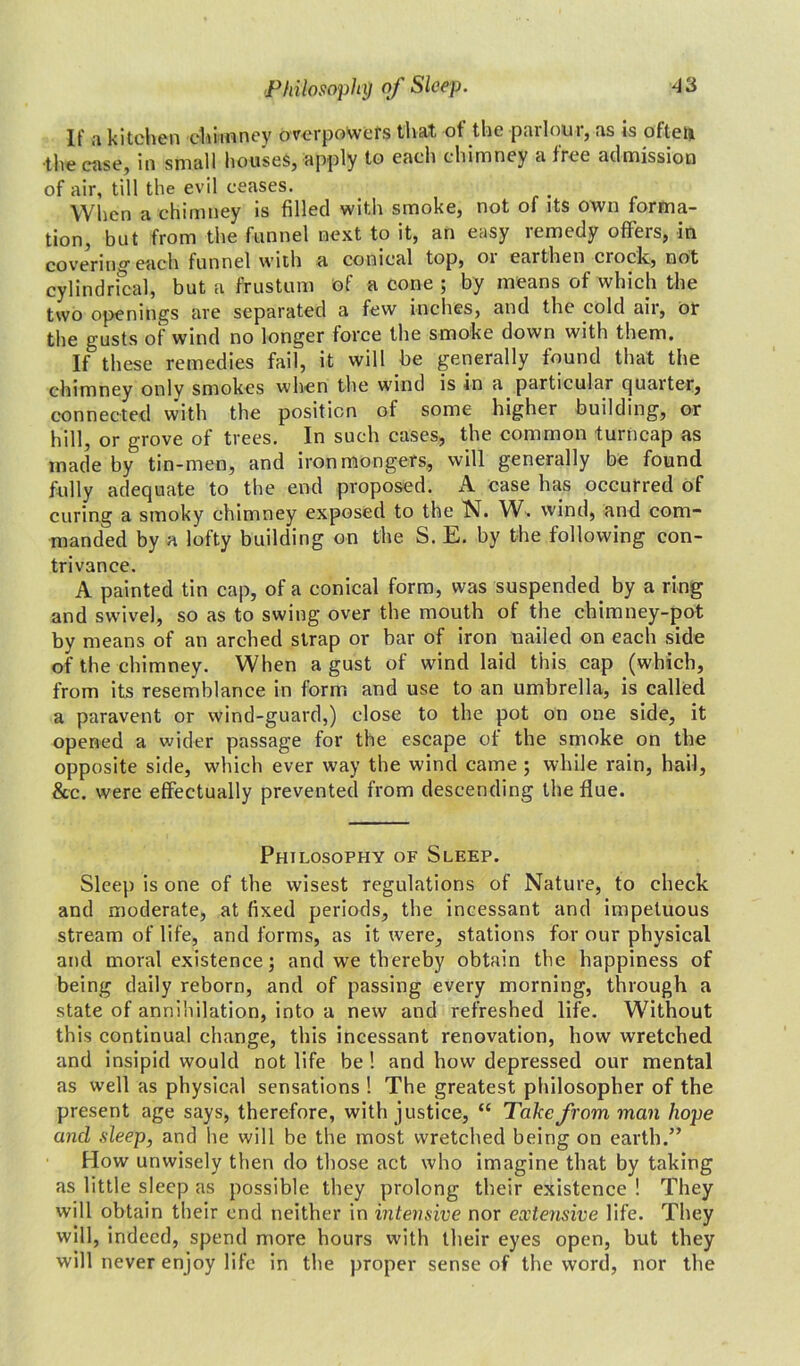 If a kitchen chimney overpowers that of the parlour, as is oftea the case, in small houses, apply to each chimney a fret admission of air, till the evil ceases. When a chimney is filled with smoke, not of its own forma- tion, but from the funnel next to it, an easy remedy offers, in covering each funnel with a conical top, 01 earthen clock, not cylindrical, but a frustum of a cone ; by means of which the two openings are separated a few inches, and the cold ail, or the gusts of wind no longer force the smoke down with them. If these remedies fail, it will be generally found that the chimney only smokes when the wind is in a particular quarter, connected with the position of some higher building, or hill, or grove of trees. In such cases, the common turncap as made by tin-men, and ironmongers, will generally be found fully adequate to the end proposed. A case has occurred of curing a smoky chimney exposed to the N. W. wind, and com- manded by a lofty building on the S. E. by the following con- trivance. A painted tin cap, of a conical form, was suspended by a ring and swivel, so as to swing over the mouth of the chimney-pot by means of an arched strap or bar of iron nailed on each side of the chimney. When a gust of wind laid this cap (which, from its resemblance in form and use to an umbrella, is called a paravent or wind-guard,) close to the pot on one side, it opened a wider passage for the escape of the smoke on the opposite side, which ever way the wind came ; while rain, hail, &c. were effectually prevented from descending the flue. Philosophy of Sleep. Sleep is one of the wisest regulations of Nature, to check and moderate, at fixed periods, the incessant and impetuous stream of life, and forms, as it were, stations for our physical and moral existence; and we thereby obtain the happiness of being daily reborn, and of passing every morning, through a state of annihilation, into a new and refreshed life. Without this continual change, this incessant renovation, how wretched and insipid would not life be ! and how depressed our mental as well as physical sensations ! The greatest philosopher of the present age says, therefore, with justice, “ Take from man hope and sleep, and he will be the most wretched being on earth.” How unwisely then do those act who imagine that by taking as little sleep as possible they prolong their existence ! They will obtain their end neither in intensive nor extensive life. They will, indeed, spend more hours with their eyes open, but they will never enjoy life in the proper sense of the word, nor the