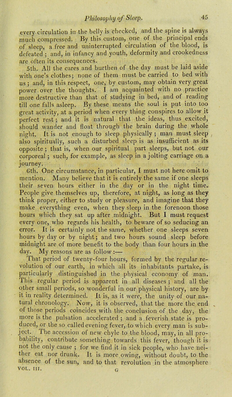 every circulation in the belly is checked, and the spine is always much compressed. By this custom, one of the principal ends of sleep, a free and uninterrupted circulation of the blood, is defeated ; and, in infancy and youth, deformity and crookedness are often its consequences. 5th. All the cares and burthen of the day must be laid aside with one’s clothes; none of them must be carried to bed with us ; and, in this respect, one, by custom, may obtain very great power over the thoughts. I am acquainted with no practice more destructive than that of studying in bed, and of reading till one falls asleep. By these means the soul is put into too great activity, at a period when every thing conspires to allow it perfect rest; and it is natural that the ideas, thus excited, should wander and float through the brain during the whole night. It is not enough to sleep physically ; man must sleep also spiritually, such a disturbed sleep is as insufficient as its opposite ; that is, when our spiritual part sleeps, but not our corporeal; such, for example, as sleep in a jolting carriage on a journey. 6th. One circumstance, in particular, I must not here omit to mention. Many believe that it is entirely the same if one sleeps their seven hours either in the day or in the night time. People give themselves up, therefore, at night, as long as they think proper, either to study or pleasure, and imagine that they make everything even, when they sleep in the forenoon those hours which they sat up after midnight. But I must request every one, who regards his health, to beware of so seducing an error. It is certainly not the same, whether one sleeps seven hours by day or by night; and two hours sound sleep before midnight are of more benefit to the body than four hours in the day. My reasons are as follow :— That period of twenty-four hours, formed by the regular re- volution of our earth, in which all its inhabitants partake, is particularly distinguished in the physical economy of man. This regular period is apparent in all diseases ; and all the other small periods, so wonderful in our physical history, are by it in reality determined. It is, as it were, the unity of our na- tural chronology. Now, it is observed, that the more the end „ of those periods coincides with the conclusion of the day, the more is the pulsation accelerated ; and a feverish state is pro- duced, or the so called evening fever, to which every man is sub- ject. The accession of new chyle to the blood, may, in all pro- bability, contribute something towards this fever, though it is not the only cause ; for we find it in sick people, who have nei- ther eat nor drunk. It is more owing, without doubt, to the absence of the sun, and to that revolution in the atmosphere VOL. III. G