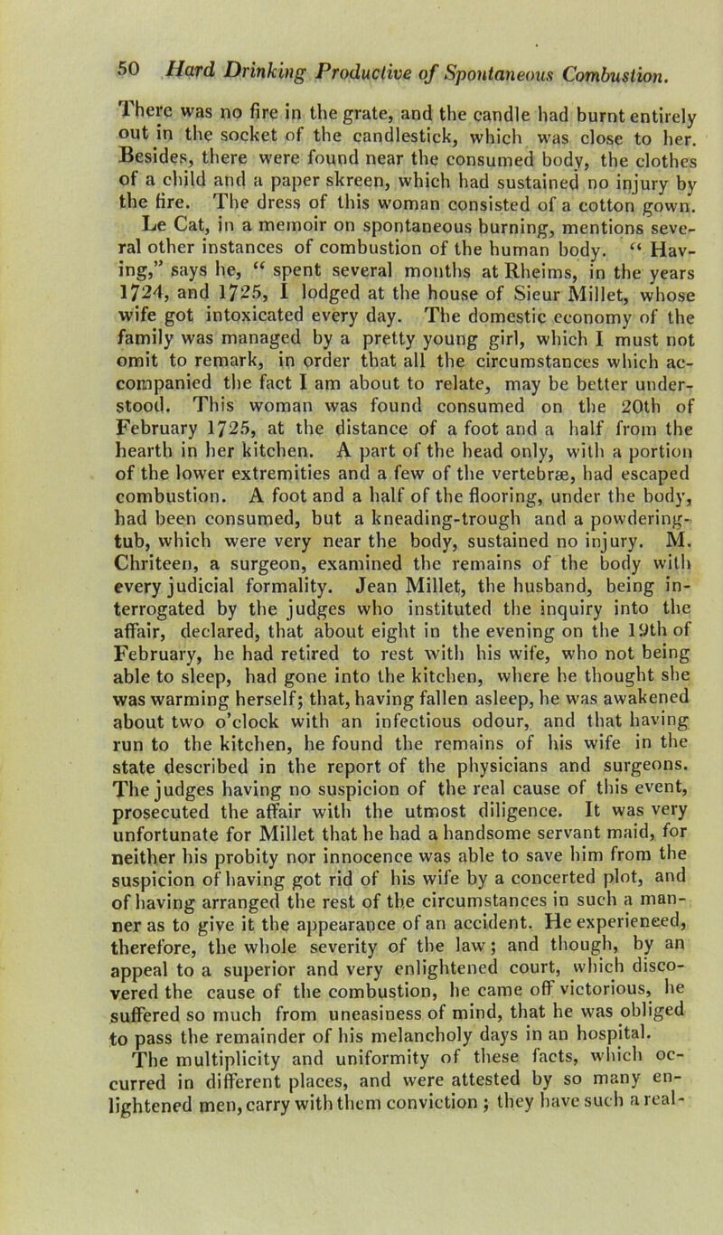 There was no fire in the grate, and the candle had burnt entirely out in the socket of the candlestick, which was close to her. Besides, there were found near the consumed body, the clothes of a child and a paper skreen, which had sustained no injury by the tire. The dress of this woman consisted of a cotton gown. Le Cat, in a memoir on spontaneous burning, mentions seve- ral other instances of combustion of the human body. “ Hav- ing,” says he, “ spent several months at Rheims, in the years 1724, and 1725, I lodged at the house of Sieur Millet, whose wife got intoxicated every day. The domestic economy of the family was managed by a pretty young girl, which I must not omit to remark, in order that all the circumstances which ac- companied the fact I am about to relate, may be better under- stood. This woman was found consumed on the 20th of February 1725, at the distance of a foot and a half from the hearth in her kitchen. A part of the head only, with a portion of the lower extremities and a few of the vertebrae, had escaped combustion. A foot and a half of the flooring, under the body, had been consumed, but a kneading-trough and a powdering- tub, which were very near the body, sustained no injury. M. Chriteen, a surgeon, examined the remains of the body with every judicial formality. Jean Millet, the husband, being in- terrogated by the judges who instituted the inquiry into the affair, declared, that about eight in the evening on the lt»thof February, he had retired to rest with his wife, who not being able to sleep, had gone into the kitchen, where he thought she was warming herself; that, having fallen asleep, he was awakened about two o’clock with an infectious odour, and that having run to the kitchen, he found the remains of his wife in the state described in the report of the physicians and surgeons. The judges having no suspicion of the real cause of this event, prosecuted the affair with the utmost diligence. It was very unfortunate for Millet that he had a handsome servant maid, for neither his probity nor innocence was able to save him from the suspicion of having got rid of his wife by a concerted plot, and of having arranged the rest of the circumstances in such a man- ner as to give it the appearance of an accident. He experienced, therefore, the whole severity of the law; and though, by an appeal to a superior and very enlightened court, which disco- vered the cause of the combustion, he came off victorious, lie suffered so much from uneasiness of mind, that he was obliged to pass the remainder of his melancholy days in an hospital. The multiplicity and uniformity of these facts, which oc- curred in different places, and were attested by so many en- lightened men, carry with them conviction ; they have such areal-