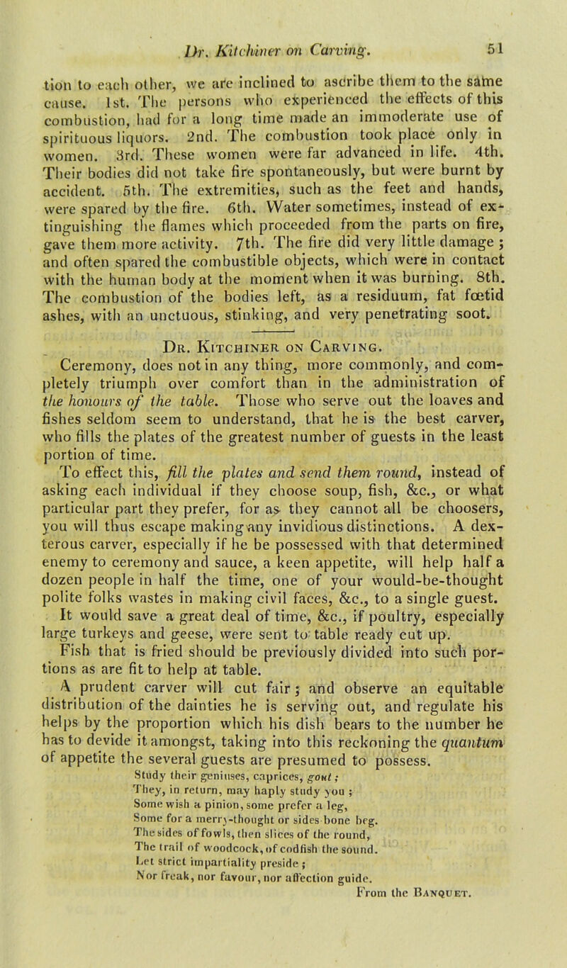 tion to each other, we are inclined to asdribe them to the satne cause. 1st. The persons who experienced the effects of this combustion, had for a long time made an immoderate use of spirituous liquors. 2nd. The combustion took place only in women. 3rd. These women were far advanced in life. 4th. Their bodies did not take fire spontaneously, but were burnt by accident. 5th. The extremities, such as the feet and hands, were spared by the fire. 6th. Water sometimes, instead of ex- tinguishing the flames which proceeded from the parts on fire, gave them more activity. 7th. The fire did very little damage ; and often spared the combustible objects, which were in contact with the human body at the moment when it was burning. 8th. The combustion of the bodies left, as a residuum, fat foetid ashes, with an unctuous, stinking, and very penetrating soot. Dr. Kitchiner on Carving. Ceremony, does not in any thing, more commonly, and com- pletely triumph over comfort than in the administration of the honours of the table. Those who serve out the loaves and fishes seldom seem to understand, that he is the best carver, who fills the plates of the greatest number of guests in the least portion of time. To effect this, fill the plates and send them round, instead of asking each individual if they choose soup, fish, &e., or what particular part they prefer, for as they cannot all be choosers, you will thus escape making any invidious distinctions. A dex- terous carver, especially if he be possessed with that determined enemy to ceremony and sauce, a keen appetite, will help half a dozen people in half the time, one of your would-be-thought polite folks wastes in making civil faces, &c., to a single guest. It would save a great deal of time, &c., if poultry, especially large turkeys and geese, were sent to table ready cut up. Fish that is fried should be previously divided into such por- tions as are fit to help at table. A prudent carver will cut fair; and observe an equitable distribution of the dainties he is serving out, and regulate his helps by the proportion which his dish bears to the number he has to devide it amongst, taking into this reckoning the quantum of appetite the several guests are presumed to possess. Study their geniuses, caprices, gout; They, in return, may haply study you ; Some wish a pinion, some prefer a leg, Some for a merrj-thought or sides bone beg. Thesides of fowls, then slices of the round. The trail of woodcock, of codfish the sound. I.et strict impartiality preside ; Nor freak, nor favour, nor affection guide. From the Banquet.