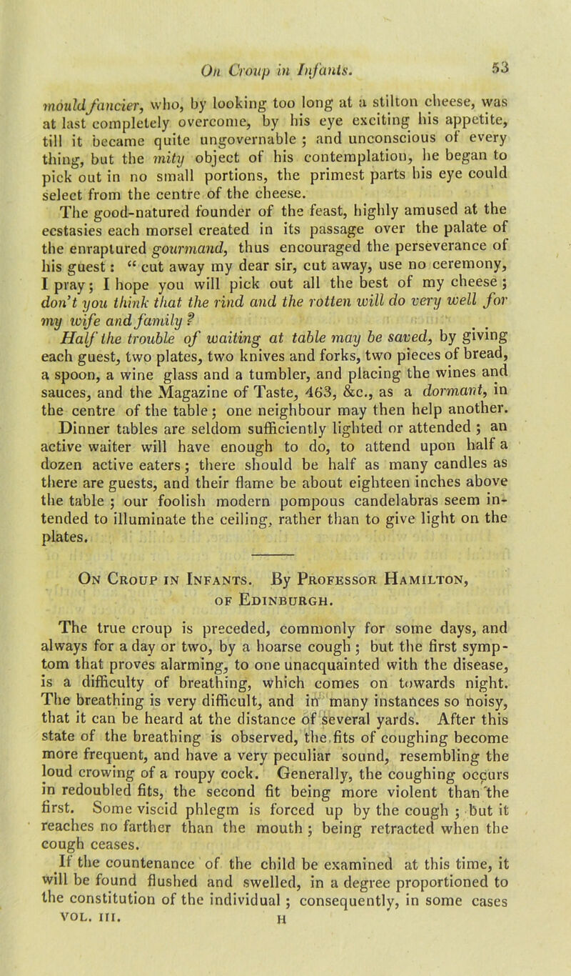 mould fancier, who, by looking too long at a stilton cheese, was at last completely overcome, by his eye exciting his appetite, till it became quite ungovernable ; and unconscious of every thing, but the mity object of his contemplation, he began to pick out in no small portions, the primest parts his eye could select from the centre of the cheese. The good-natured founder of the feast, highly amused at the ecstasies each morsel created in its passage over the palate of the enraptured gourmand, thus encouraged the perseverance of his guest: “ cut away my dear sir, cut away, use no ceremony, I pray; I hope you will pick out all the best of my cheese; don’t you think that, the rind and the rotten will do very well for my wife and family ? Half the trouble of waiting at table may be saved, by giving each guest, two plates, two knives and forks, two pieces of bread, a spoon, a wine glass and a tumbler, and placing the wines and sauces, and the Magazine of Taste, 463, &c., as a dormant, in the centre of the table; one neighbour may then help another. Dinner tables are seldom sufficiently lighted or attended ; an active waiter will have enough to do, to attend upon half a dozen active eaters; there should be half as many candles as there are guests, and their flame be about eighteen inches above the table ; our foolish modern pompous candelabras seem in- tended to illuminate the ceiling, rather than to give light on the plates. On Croup in Infants. By Professor Hamilton, of Edinburgh. The true croup is preceded, commonly for some days, and always for a day or two, by a hoarse cough ; but the first symp- tom that proves alarming, to one unacquainted with the disease, is a difficulty of breathing, which comes on towards night. The breathing is very difficult, and in many instances so noisy, that it can be heard at the distance of several yards. After this state of the breathing is observed, the.fits of coughing become more frequent, and have a very peculiar sound, resembling the loud crowing of a roupy cock. Generally, the coughing occurs in redoubled fits, the second fit being more violent than'the first. Some viscid phlegm is forced up by the cough ; but it reaches no farther than the mouth ; being retracted when the cough ceases. If the countenance of the child be examined at this time, it will be found flushed and swelled, in a degree proportioned to the constitution of the individual ; consequently, in some cases vol. hi. h