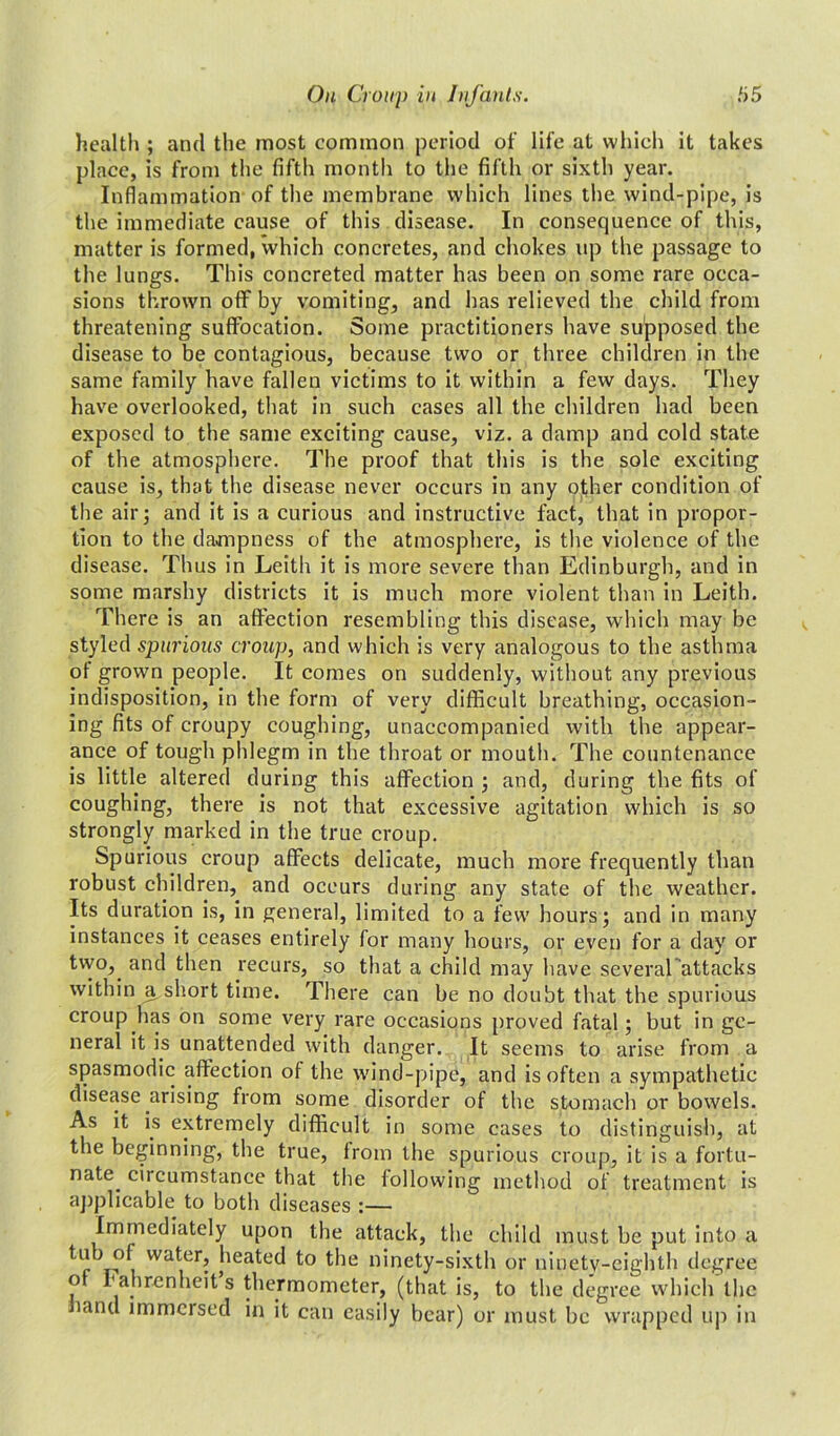 health ; and the most common period of life at which it takes place, is from the fifth month to the fifth or sixth year. Inflammation of the membrane which lines the wind-pipe, is the immediate cause of this disease. In consequence of this, matter is formed, which concretes, and chokes up the passage to the lungs. This concreted matter has been on some rare occa- sions thrown off by vomiting, and has relieved the child from threatening suffocation. Some practitioners have supposed the disease to be contagious, because two or three children in the same family have fallen victims to it within a few days. They have overlooked, that in such cases all the children had been exposed to the same exciting cause, viz. a damp and cold state of the atmosphere. The proof that this is the sole exciting cause is, that the disease never occurs in any other condition of the air; and it is a curious and instructive fact, that in propor- tion to the dampness of the atmosphere, is the violence of the disease. Thus in Leith it is more severe than Edinburgh, and in some marshy districts it is much more violent than in Leith. There is an affection resembling this disease, which may be styled spurious croup, and which is very analogous to the asthma of grown people. It comes on suddenly, without any previous indisposition, in the form of very difficult breathing, occasion- ing fits of croupy coughing, unaccompanied with the appear- ance of tough phlegm in the throat or mouth. The countenance is little altered during this affection ; and, during the fits of coughing, there is not that excessive agitation which is so strongly marked in the true croup. Spurious croup affects delicate, much more frequently than robust children, and occurs during any state of the weather. Its duration is, in general, limited to a few hours; and in many instances it ceases entirely for many hours, or even for a day or tvvo,. and then recurs, so that a child may have several attacks within a,short time. There can be no doubt that the spurious croup has on some very rare occasions proved fatal; but in ge- neral it is unattended with danger. It seems to arise from a spasmodic affection of the wind-pipe, and is often a sympathetic disease arising from some disorder of the stomach or bowels. As it is extremely difficult in some cases to distinguish, at the beginning, the true, from the spurious croup, it is a fortu- nate. circumstance that the following method of treatment is applicable to both diseases :— Immediately upon the attack, the child must be put into a r wa\er? heated to the ninety-sixth or ninety-eighth degree o Fahrenheit s thermometer, (that is, to the degree which the land immersed in it can easily bear) or must be wrapped up in