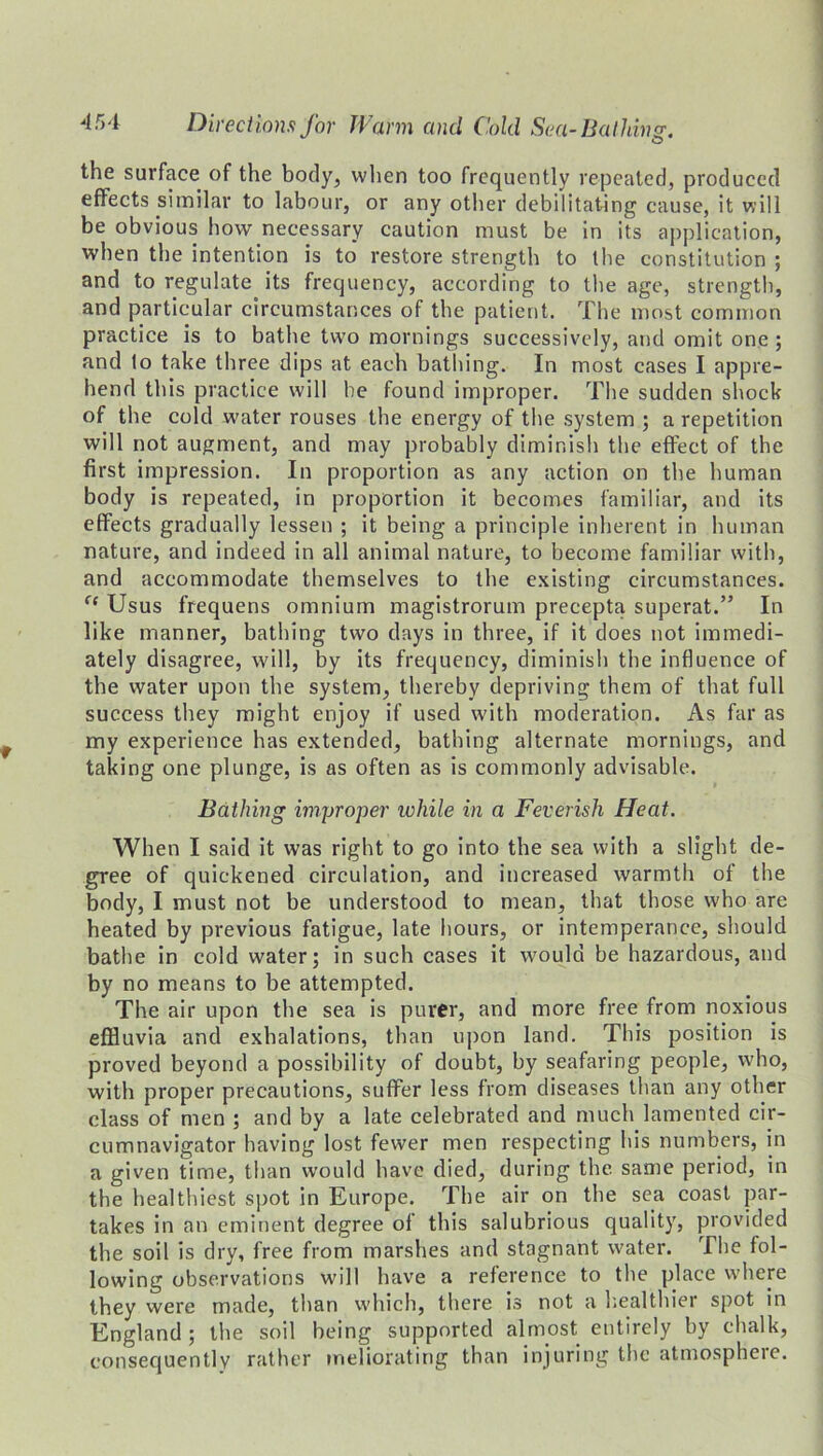 the surface of the body, when too frequently repeated, produced effects similar to labour, or any other debilitating cause, it will be obvious how necessary caution must be in its application, when the intention is to restore strength to the constitution ; and to regulate its frequency, according to the age, strength, and particular circumstances of the patient. The most common practice is to bathe two mornings successively, and omit one ; and lo take three dips at each bathing. In most cases I appre- hend this practice will he found improper. The sudden shock of the cold water rouses the energy of the system ; a repetition will not augment, and may probably diminish the effect of the first impression. In proportion as any action on the human body is repeated, in proportion it becomes familiar, and its effects gradually lessen ; it being a principle inherent in human nature, and indeed in all animal nature, to become familiar with, and accommodate themselves to the existing circumstances. (e Usus frequens omnium magistrorum precepta superat.” In like manner, bathing two days in three, if it does not immedi- ately disagree, will, by its frequency, diminish the influence of the water upon the system, thereby depriving them of that full success they might enjoy if used with moderation. As far as my experience has extended, bathing alternate mornings, and taking one plunge, is as often as is commonly advisable. Bathing improper rohile in a Feverish Heat. When I said it was right to go into the sea with a slight de- gree of quickened circulation, and increased warmth of the body, I must not be understood to mean, that those who are heated by previous fatigue, late hours, or intemperance, should bathe in cold water; in such cases it would be hazardous, and by no means to be attempted. The air upon the sea is purer, and more free from noxious effluvia and exhalations, than upon land. This position is proved beyond a possibility of doubt, by seafaring people, who, with proper precautions, suffer less from diseases than any other class of men ; and by a late celebrated and much lamented cir- cumnavigator having lost fewer men respecting his numbers, in a given time, than would have died, during the same period, in the healthiest spot in Europe. The air on the sea coast par- takes in an eminent degree of this salubrious quality, provided the soil is dry, free from marshes and stagnant water. The fol- lowing observations will have a reference to the place where they were made, than which, there is not a healthier spot in England ; the soil being supported almost entirely by chalk, consequently rather meliorating than injuring the atmospheie.