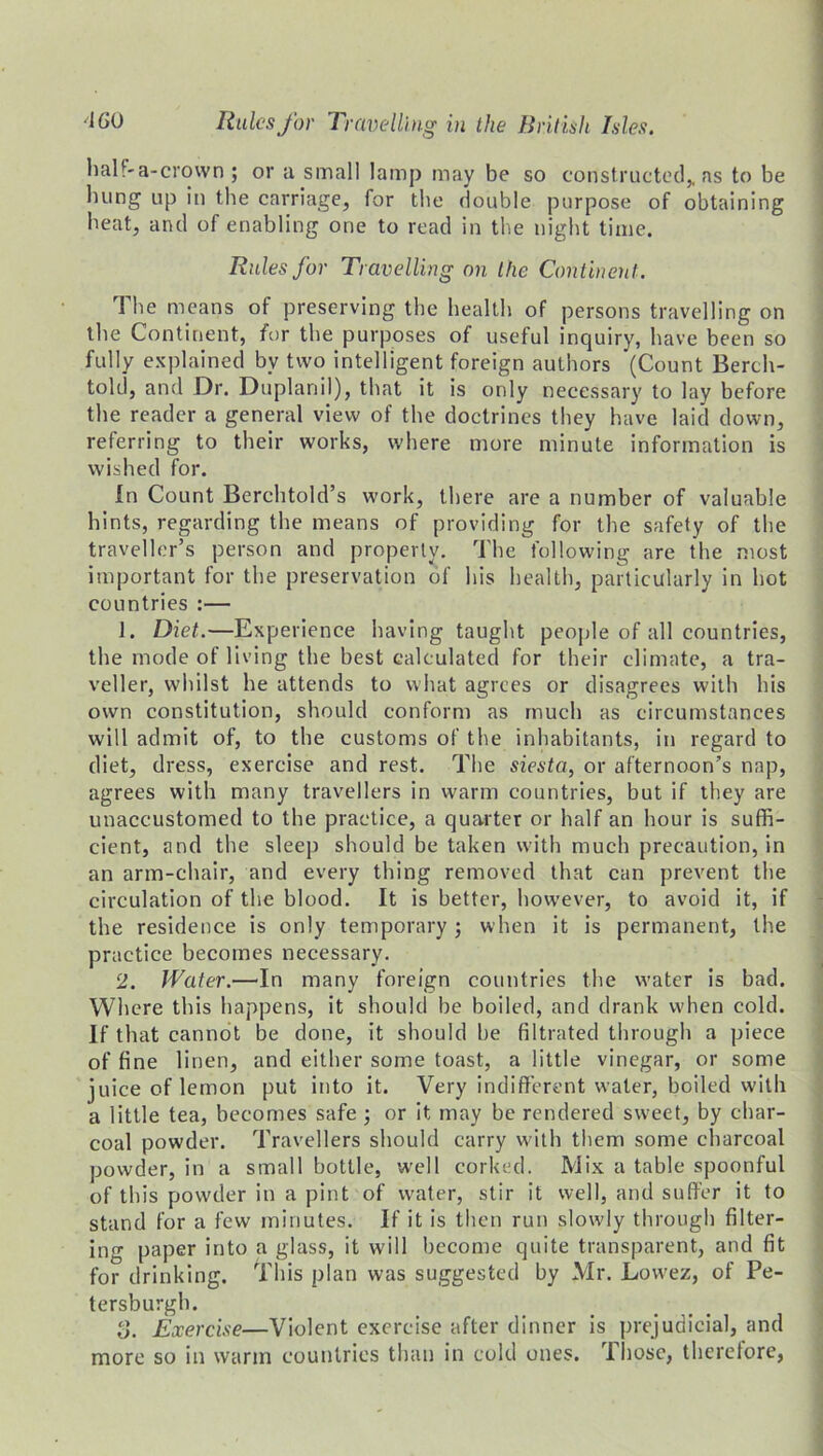 half-a-crown ; or a small lamp may be so constructed,, as to be bung up in the carriage, for the double purpose of obtaining beat, and of enabling one to read in the nigbt time. Rules for Travelling on the Continent. The means of preserving tbe bealtb of persons travelling on tbe Continent, for tbe purposes of useful inquiry, have been so fully explained bv two intelligent foreign authors (Count Berch- told, and Dr. Duplanil), that it is only necessary to lay before tbe reader a general view of tbe doctrines they have laid down, referring to their works, where more minute information is wished for. In Count Berchtold’s work, there are a number of valuable bints, regarding tbe means of providing for the safety of tbe traveller’s person and property. Tbe following are tbe most important for tbe preservation of bis bealtb, particularly in hot countries :— 1. Diet.—Experience having taught people of all countries, tbe mode of living tbe best calculated for their climate, a tra- veller, whilst be attends to what agrees or disagrees with bis own constitution, should conform as much as circumstances will admit of, to tbe customs of the inhabitants, in regard to diet, dress, exercise and rest. Tbe siesta, or afternoon’s nap, agrees with many travellers in warm countries, but if they are unaccustomed to tbe practice, a quarter or half an hour is suffi- cient, and tbe sleep should be taken with much precaution, in an arm-chair, and every thing removed that can prevent tbe circulation of tbe blood. It is better, however, to avoid it, if tbe residence is only temporary ; when it is permanent, the practice becomes necessary. 2. Water.—In many foreign countries tbe water is bad. Where this happens, it should be boiled, and drank when cold. If that cannot be done, it should be filtrated through a piece of fine linen, and either some toast, a little vinegar, or some juice of lemon put into it. Very indifferent water, boiled with a little tea, becomes safe ; or it may be rendered sweet, by char- coal powder. Travellers should carry with them some charcoal powder, in a small bottle, well corked. Mix a table spoonful of this powder in a pint of water, stir it well, and suffer it to stand for a few minutes. If it is then run slowly through filter- ing paper into a glass, it will become quite transparent, and fit for drinking. This plan was suggested by Mr. Lovvez, of Pe- tersburgh. o. Exercise—Violent exercise after dinner is prejudicial, and more so in warm countries than in cold ones. Those, therelore,