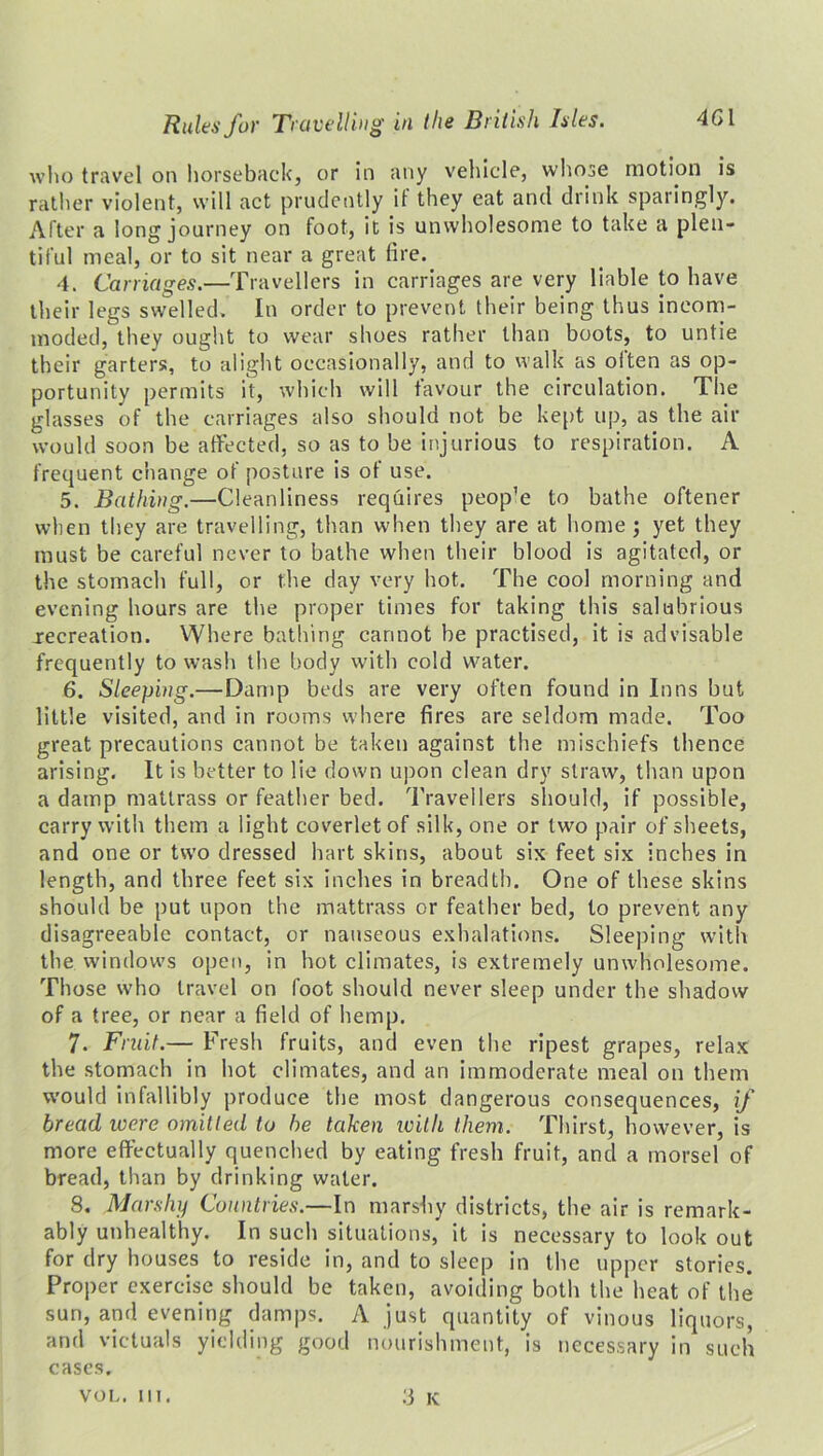 who travel on horseback, or in any vehicle, whose motion is rather violent, will act prudently it they eat and drink sparingly. After a long journey on foot, it is unwholesome to take a plen- tiful meal, or to sit near a great lire. 4. Carriages.—Travellers in carriages are very liable to have their legs swelled. In order to prevent their being thus incom- moded, they ought to wear shoes rather than boots, to untie their garters, to alight occasionally, and to walk as often as op- portunity permits it, which will favour the circulation. The glasses of the carriages also should not be kept up, as the air would soon be affected, so as to be injurious to respiration. A frequent change of posture is ot use. 5. Bathing.—Cleanliness requires peop’e to bathe oftener when they are travelling, than when they are at home; yet they must be careful never to bathe when their blood is agitated, or the stomach full, or the day very hot. The cool morning and evening hours are the proper times for taking this salubrious recreation. Where bathing cannot be practised, it is advisable frequently to wash the body with cold water. 6. Sleeping.—Damp beds are very often found in Inns but little visited, and in rooms where fires are seldom made. Too great precautions cannot be taken against the mischiefs thence arising. It is better to lie down upon clean dry straw, than upon a damp mattrass or feather bed. Travellers should, if possible, carry with them a light coverlet of silk, one or two pair of sheets, and one or two dressed hart skins, about six feet six inches in length, and three feet six inches in breadth. One of these skins should be put upon the mattrass or feather bed, to prevent any disagreeable contact, or nauseous exhalations. Sleeping with the windows open, in hot climates, is extremely unwholesome. Those who travel on foot should never sleep under the shadow of a tree, or near a field of hemp. 7. Fruit.— Fresh fruits, and even the ripest grapes, relax the stomach in hot climates, and an immoderate meal on them would infallibly produce the most dangerous consequences, if bread were omitted to be taken with them. Thirst, however, is more effectually quenched by eating fresh fruit, and a morsel of bread, than by drinking water. 8. Marshy Countries.—In marshy districts, the air is remark- ably unhealthy. In such situations, it is necessary to look out for dry houses to reside in, and to sleep in the upper stories. Proper exercise should be taken, avoiding both the heat of the sun, and evening damps. A just quantity of vinous liquors, and victuals yielding good nourishment, is necessary in such cases. 3 K VOL. 111.