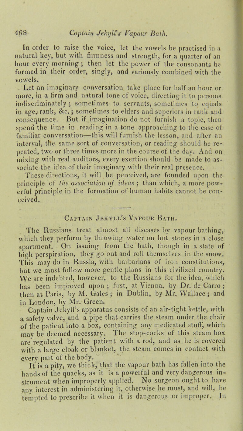 In order to raise the voice, let the vowels be practised in a natural key, but with firmness and strength, for a quarter of an hour every morning ; then let the power of the consonants be formed in their order, singly, and variously combined with the vowels. Let an imaginary conversation take place for half an hour or more, in a firm and natural tone of voice, directing it to persons indiscriminately ; sometimes to servants, sometimes to equals in age, rank, &c.; sometimes to elders and superiors in rank and consequence. But if imagination do not furnish a topic, then spend the time in reading in a tone approaching to the ease of familiar conversation—this will furnish the lesson, and after an interval, the same sort of conversation, or reading should be re- peated, two or three times more in the course of the day. And on mixing with real auditors, every exertion should be made to as- sociate the idea of their imaginary with their real presence. These directions, it will be perceived, are founded upon the principle of the association aj ideas ; than which, a more pow- erful principle in the formation of human habits cannot be con- ceived. Captain Jekyll’s Vapour Bath. The Russians treat almost all diseases by vapour bathing, which they perform by throwing water on hot stones in a close apartment. On issuing from the bath, though in a state of high perspiration, they go out and roll themselves in the snow. This may do in Russia, with barbarians of iron constitutions, but we must follow more gentle plans in this civilized country. We are indebted, however, to the Russians for the idea, which has been improved upon; first, at Vienna, by Dr. de Carro ; then at Paris, by JM. Gales ; in Dublin, by Mr. Wallace; and in London, by Mr. Green. Captain Jekyll’s apparatus consists of an air-tight kettle, with a safety valve, and a pipe that carries the steam under the chair of the patient into a box, containing any medicated stuff, which may be deemed necessary. The stop-cocks of this steam box are regulated by the patient with a rod, and as he is covered with a large cloak or blanket, the steam comes in contact with every part of the body. It is a pity, we think, that the vapour bath has fallen into the hands of the quacks, as it is a powerful and very dangerous in- strument when improperly applied. No surgeon ought to have any interest in administering it, otherwise he must, and will, be tempted to prescribe it when it is dangerous or improper. In