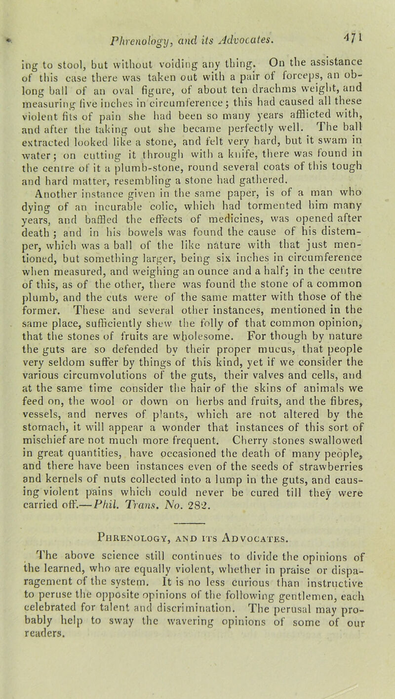 ing to stool, but without voiding any thing. On the assistance of this case there was taken out with a pair of forceps, an ob- long ball of an oval figure, of about ten drachms weight, and measuring five inches in circumference; this had caused all these violent fits of pain she had been so many years afflicted with, and after the taking out she became perfectly well. The ball extracted looked like a stone, and felt very hard, but it swam in water; on cutting it through with a knife, there was found in the centre of it a plumb-stone, round several coats of this tough and hard matter, resembling a stone had gathered. Another instance given in the same paper, is of a man who dying of an incurable colic, which had tormented him many years, and baffled the effects of medicines, was opened after death ; and in his bowels was found the cause of his distem- per, which was a ball of the like nature with that just men- tioned, but something larger, being six inches in circumference when measured, and weighing an ounce and a half; in the centre of this, as of the other, there was found the stone of a common plumb, and the cuts were of the same matter with those of the former. These and several other instances, mentioned in the same place, sufficiently shew the folly of that common opinion, that the stones of fruits are wholesome. For though by nature the guts are so defended by their proper mucus, that people very seldom suffer by things of this kind, yet if we consider the various circumvolutions of the guts, their valves and cells, and at the same time consider the hair of the skins of animals we feed on, the wool or down on herbs and fruits, and the fibres, vessels, and nerves of plants, which are not altered by the stomach, it will appear a wonder that instances of this sort of mischief are not much more frequent. Cherry stones swallowed in great quantities, have occasioned the death of many people, and there have been instances even of the seeds of strawberries and kernels of nuts collected into a lump in the guts, and caus- ing violent pains which could never be cured till they were carried off’.—Phil. Trans. No. 282. Phrenology, and its Advocates. The above science still continues to divide the opinions of the learned, who are equally violent, whether in praise or dispa- ragement of the system. It is no less curious than instructive to peruse the opposite opinions of the following gentlemen, each celebrated for talent and discrimination. The perusal may pro- bably help to sway the wavering opinions of some of our readers.