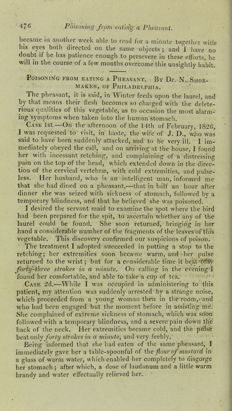 became in another week able to read for a minute together with- his eyes both directed on the same objects; and I have no doubt if he has patience enough to persevere in these efforts, he will in the course of a few months overcome this unsightly habit. Poisoning from eating a Pheasant. By Dr. N.. Shoe- maker, of Philadelphia. The pheasant, it is said, in Winter feeds upon the laurel, and by that means their flesh becomes so charged with the delete- rious qualities of this vegetable, as to occasion the most alarm- ing symptoms when taken into the human Stomach. Case 1st.—On the afternoon of the 14th of February, 1826, I was requested to visit, in haste, the wife of J. D., wjio was said to have been suddenly attacked, and to be very ill. I im- mediately obeyed the call, and on arriving at the house, I found her with incessant retching, and complaining of a distressing pain on the top of the head, which extended down in the direc- tion of the cervical vertebrae, with cold extremities, and pulse- less. Her husband, who is an intelligent man, informed me that she had dined on a pheasant,—that in half an hour after dinner she was seized with sickness of stomach, followed by a temporary blindness, and that he believed she was poisoned. I desired the servant maid to examine the spot where the bird had been prepared for the spit, to ascertain whether any of the laurel could be found. She soon returned, bringing in her hand a considerable number of the fragments of the leaves of this vegetable. This discovery confirmed our suspicions of poison. The treatment I adopted succeeded in putting a stop to the retching; her extremities soon became warm, and her pulse returned to the wrist; but for a considerable time it be.at-frfHty forty-three strokes in a minute. On calling in the evening! found her comfortable, and able to take a cup of tea. Case 2d.—While I was occupied in administering to this patient, my attention was suddenly arrested by a strange noise, which proceeded from a young woman then in the room,- and who had been engaged but the moment before in assisting me. She complained of extreme sickness of stomach, which was soon followed with a temporary blindness, arid a severe pain down the back of the neck. Her extremities became cold, and the pulse beat only forty strokes in a minute, and very feebly. Being informed that she had eaten of the same pheasant, I immediatelv gave her a table-spoonful of the flour of mustard in a glass of warm water, which enabled her completely to disgorge her stomach ; after which, a dose of laudanum and a little warm brandy and water effectually relieved her.