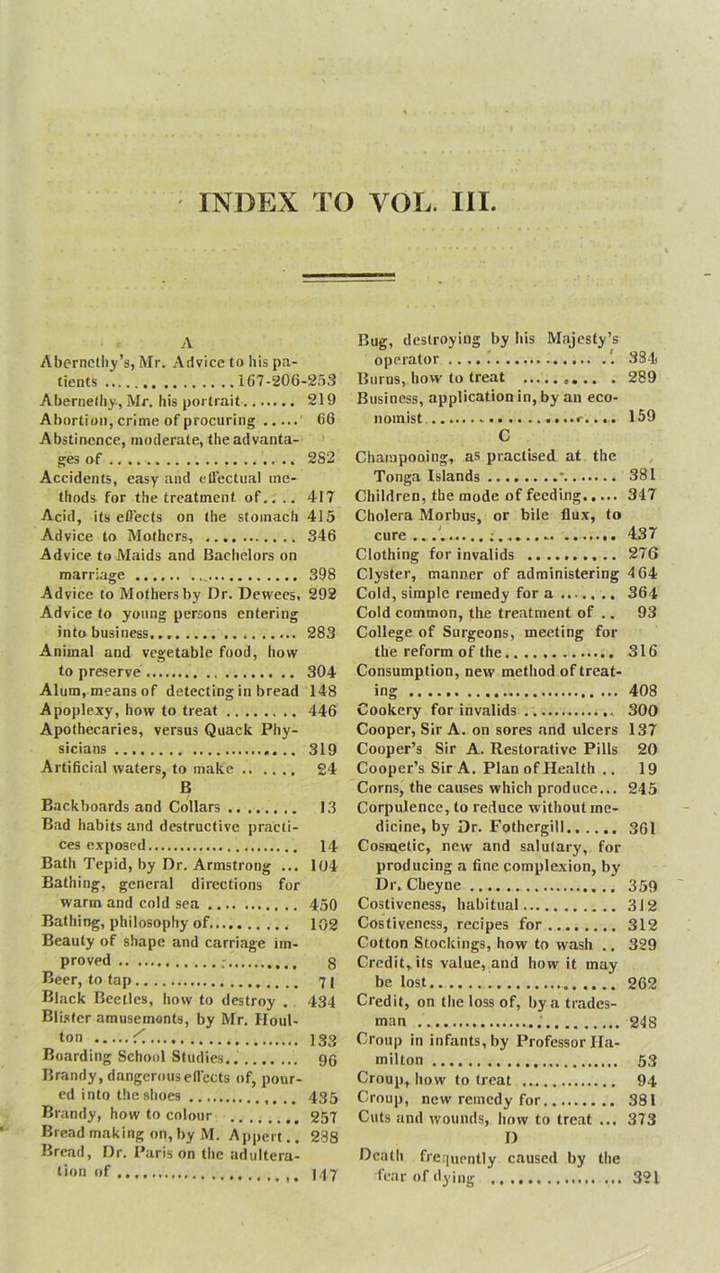 INDEX TO VOL. III. A Abernethy’s, Mr. Advice to his pa- tients 167-206-253 Abernelhy, Mr. his portrait 219 Abortion, crime of procuring 66 Abstinence, moderate, the advanta- ges of 2S2 Accidents, easy and effectual me- thods for the treatment of.. .. 417 Acid, its effects on the stomach 415 Advice to Mothers, 346 Advice to Maids and Bachelors on marriage 398 Advice to Mothers by Dr. Dewees, 292 Advice to young persons entering into business 283 Animal and vegetable food, how to preserve 304 Alum, means of detecting in bread 148 Apoplexy, how to treat 446 Apothecaries, versus Quack Phy- sicians 319 Artificial waters, to make 24 B Backboards and Collars 13 Bad habits and destructive practi- ces exposed 14 Bath Tepid, by Dr. Armstrong ... 104 Bathing, general directions for warm and cold sea 450 Bathing, philosophy of 102 Beauty of shape and carriage im- proved g Beer, to tap 71 Black Beetles, how to destroy . , 434 Blister amusemonts, by Mr. Houl- l°n ^ 133 Boarding School Studies 96 Brandy, dangerous effects of, pour- ed into the shoes 435 Brandy, how to colour 257 Bread making on, by M. Appert.. 288 Bread, D tion of Bug, destroying by his Majesty’s operator 384 Bums, how to treat . 289 Business, application in, by an eco- nomist <-.... 159 C Cbarapooing, as practised at the Tonga Islands * 381 Children, the mode of feeding 347 Cholera Morbus, or bile flux, to cure ...'. 437 Clothing for invalids 276 Clyster, manner of administering 4 64 Cold, simple remedy for a 364 Cold common, the treatment of .. 93 College of Surgeons, meeting for the reform of the 316 Consumption, new method of treat- ing ...... 408 Cookery for invalids 300 Cooper, Sir A. on sores and ulcers 137 Cooper’s Sir A. Restorative Pills 20 Cooper’s Sir A. Plan of Health .. 19 Corns, the causes which produce... 245 Corpulence, to reduce w ithout me- dicine, by Dr. Fothergill.. .... 361 Cosmetic, new and salutary, for producing a fine complexion, by Dr. Cheyne 359 Costiveness, habitual 312 Costiveness, recipes for 312 Cotton Stockings, how to wash .. 329 Credit, its value, and how it may be lost 262 Credit, on the loss of, by a trades- man 248 Croup in infants, by Professor Ha- milton 53 Croup, how to treat 94 Croup, new remedy for 381 Cuts and wounds, how to treat ... 373 D Death frequently caused by the fear of dying ... 147 321