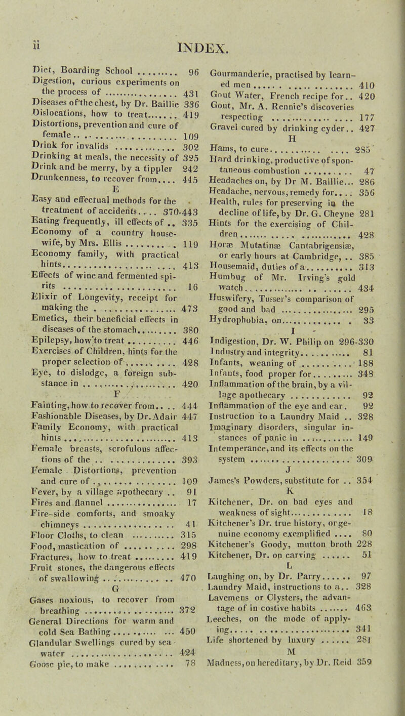 * w Diet, Boarding School 96 Digestion, curious experiments on the process of 43 j Diseases of'the chest, by Dr. Baillie 336 Dislocations, how to treat 419 Distortions, prevention and cure of female I99 Drink for invalids . 302 Drinking at meals, the necessity of 325 Drink and be merry, by a tippier 242 Drunkenness, to recover from.,.. 445 E E.asy and effectual methods for the treatment of accidents.. .. 370-443 Eating frequently, ill effects of .. 335 Economy of a country house- wifely Mrs. Ellis . 119 Economy family, with practical hints 413 Effects of wine and fermented spi- rits 16 Elixir of Longevity, receipt for making the 473 Emetics, their beneficial effects in diseases of the stomach 380 Epilepsy, how'to treat . 446 Exercises of Children, hints for the proper selection of 428 Eye, to dislodge, a foreign sub- stance in y 420 F Fainting,how to recover from.. .. 444 Fashionable Diseases, by Dr. Adair 447 Family Economy, with practical hints 413 Female breasts, scrofulous affec- tions of the 393 Female Distortions, prevention and cure of ., 109 Fever, by a village apothecary .. 9L Fires and flannel 17 Fire-side comforts, and smoaky chimneys 41 Floor Cloths, to clean 315 Food, mastication of 298 Fractures, how to treat 419 Fruit stones, the dangerous effects of swallowing .. .' 470 G Gases noxious, to recover from breathing 372 General Directions for warm and cold Sea Bathing 450 Glandular Swellings cured by sea • water 424 Goose pic, to make 78 Gourmanderie, practised by learn- ed men 410 Gout Water, French recipe for.. 420 Gout, Mr. A. Rennie’s discoveries respecting 177 Gravel cured by drinking cyder.. 427 H Hams, to cure 2S5 Hard drinking, productive of spon- taneous combustion 47 Headaches on, by Dr M. Baillie... 286 Headache, nervous,remedy for.. .. 356 Health, rules for preserving ia the decline of life, by Dr. G. Cheyne 281 Hints for the exercising of Chil- dren..... 428 floras Mutatinas Cantabrigensise, or early hours at Cambridge, .. 385 Housemaid, duties of a 313 Humbug of Mr. Irving’s gold watch.. 434 Huswifery, Tusser’s comparison of good and bad 295 Hydrophobia, on 33 I Indigestion, Dr. W. Philip on 296-330 1 ndustry and integrity 81 Infants, weaning of 188 Infants, food proper for 349 Inflammation of the brain, by a vil- lage apothecary 92 Inflammation of the eye and ear. 92 Instruction to a Laundry Maid .. 328 Imaginary disorders, singular in- stances of panic in 149 Intemperance, and its effects on the system 309 J James’s Powders, substitute for .. 354 K Kitchener, Dr. on bad eyes and weakness of sight 18 Kitchener’s Dr. true history, or ge- nuine economy exemplified .... 80 Kitchener’s Goody, mutton broth 228 Kitchener, Dr. on carving 51 L Laughing on, by Dr. Parry 97 Laundry Maid, instructions to a.. 328 Lavemens or Clysters, the advan- tage of in costive habits 463 Leeches, on the mode of apply- ing 341 Life shortened by luxury 2Sl M Madness,on hereditary, by Dr. Reid 359