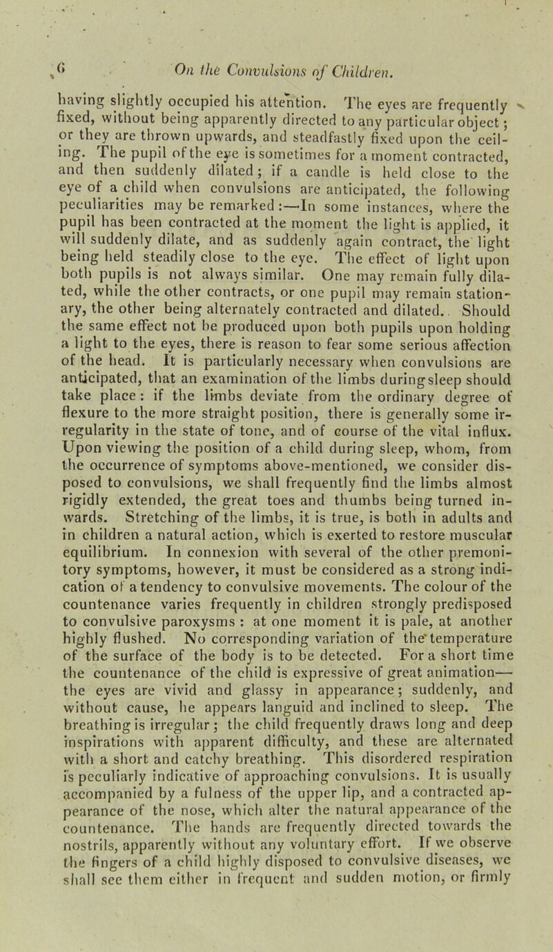 I (» On the Convulsions of Children. having slightly occupied his attention. The eyes are frequently >. fixed, without being apparently directed to any particular object; pr they are thrown upwards, and steadfastly fixed upon the ceil- >ng The pupil of the eye is sometimes for a moment contracted, and then suddenly dilated; if a candle is held close to the eye of a child when convulsions are anticipated, the following peculiarities may be remarked In some instances, where the pupil has been contracted at the moment the light is applied, it will suddenly dilate, and as suddenly again contract, the light being held steadily close to the eye. The effect of light upon both pupils is not always similar. One may remain fully dila- ted, while the other contracts, or one pupil may remain station- ary, the other being alternately contracted and dilated. Should the same effect not be produced upon both pupils upon holding a light to the eyes, there is reason to fear some serious affection of the head. It is particularly necessary when convulsions are anticipated, that an examination of the limbs during sleep should take place : if the limbs deviate from the ordinary degree of flexure to the more straight position, there is generally some ir- regularity in the state of tone, and of course of the vital influx. Upon viewing the position of a child during sleep, whom, from the occurrence of symptoms above-mentioned, we consider dis- posed to convulsions, we shall frequently find the limbs almost rigidly extended, the great toes and thumbs being turned in- wards. Stretching of the limbs, it is true, is both in adults and in children a natural action, which is exerted to restore muscular equilibrium. In connexion with several of the other premoni- tory symptoms, however, it must be considered as a strong indi- cation of a tendency to convulsive movements. The colour of the countenance varies frequently in children strongly predisposed to convulsive paroxysms : at one moment it is pale, at another highly flushed. No corresponding variation of the*temperature of the surface of the body is to be detected. Fora short time the countenance of the child is expressive of great animation— the eyes are vivid and glassy in appearance; suddenly, and without cause, he appears languid and inclined to sleep. The breathing is irregular; the child frequently draws long and deep inspirations with apparent difficulty, and these are alternated with a short and catchy breathing. This disordered respiration is peculiarly indicative of approaching convulsions. It is usually accompanied by a fulness of the upper lip, and a contracted ap- pearance of the nose, which alter the natural appearance of the countenance. The hands are frequently directed towards the nostrils, apparently without any voluntary effort. If we observe the fingers of a child highly disposed to convulsive diseases, we shall see them cither in frequent and sudden motion, or firmly