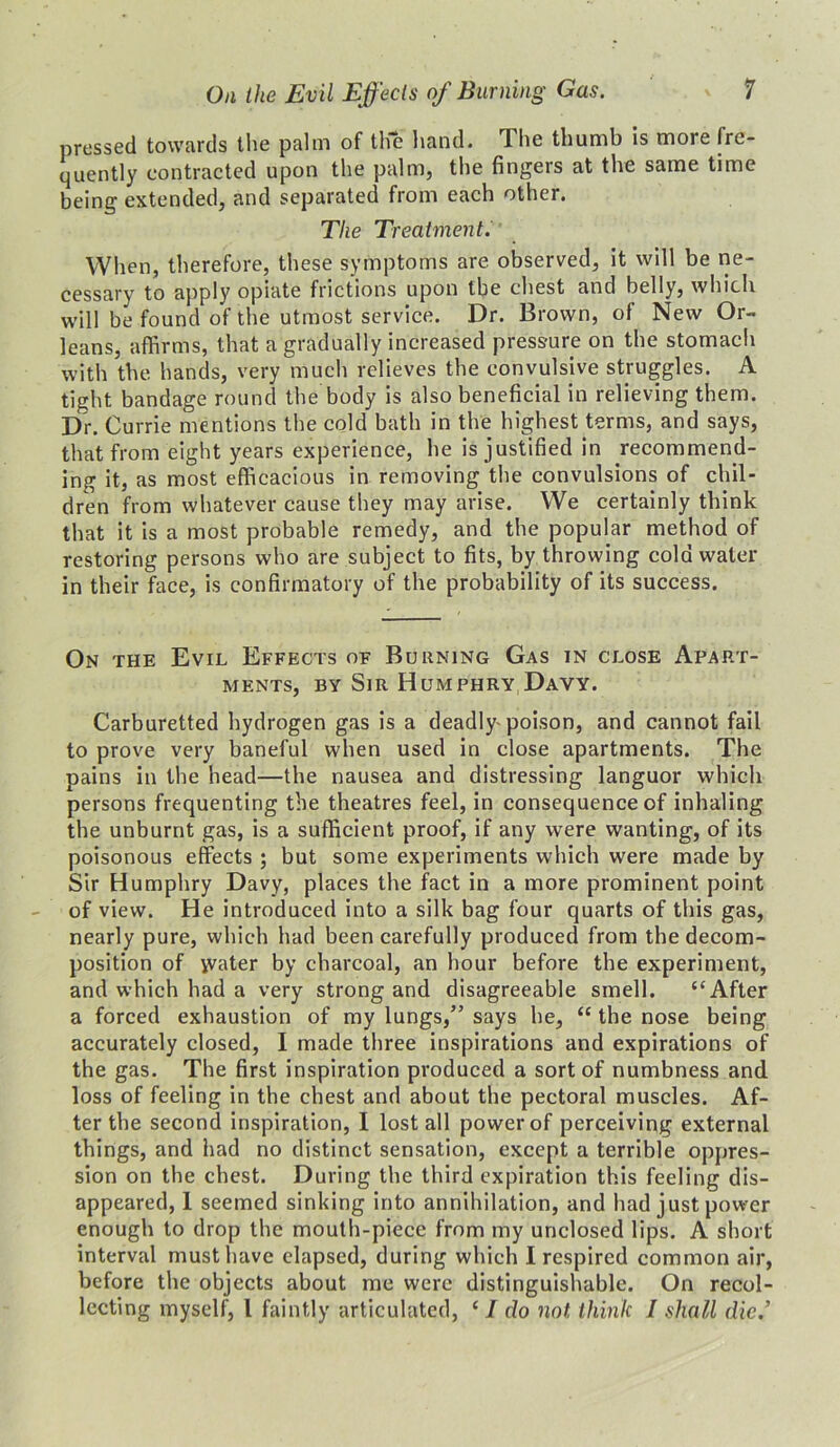 pressed towards the palm of the hand. The thumb is more fre- quently contracted upon the palm, the fingers at the same time being extended, and separated from each other. The Treatment. When, therefore, these symptoms are observed, it will be ne- cessary to apply opiate frictions upon the chest and belly, which will be found of the utmost service. Dr. Brown, of New Or- leans, affirms, that a gradually increased pressure on the stomach with the hands, very much relieves the convulsive struggles. A tight bandage round the body is also beneficial in relieving them. Dr. Currie mentions the cold bath in the highest terms, and says, that from eight years experience, he is justified in recommend- ing it, as most efficacious in removing the convulsions of chil- dren from whatever cause they may arise. We certainly think that it is a most probable remedy, and the popular method of restoring persons who are subject to fits, by throwing cold water in their face, is confirmatory of the probability of its success. On the Evil Effects of Burning Gas in close Apart- ments, by Sir Humphry Davy. Carburetted hydrogen gas is a deadly poison, and cannot fail to prove very baneful when used in close apartments. The pains in the head—the nausea and distressing languor which persons frequenting the theatres feel, in consequence of inhaling the unburnt gas, is a sufficient proof, if any were wanting, of its poisonous effects; but some experiments which were made by Sir Humphry Davy, places the fact in a more prominent point of view. He introduced into a silk bag four quarts of this gas, nearly pure, which had been carefully produced from the decom- position of water by charcoal, an hour before the experiment, and which had a very strong and disagreeable smell. “After a forced exhaustion of my lungs,” says he, <e the nose being accurately closed, I made three inspirations and expirations of the gas. The first inspiration produced a sort of numbness and loss of feeling in the chest and about the pectoral muscles. Af- ter the second inspiration, I lost all power of perceiving external things, and had no distinct sensation, except a terrible oppres- sion on the chest. During the third expiration this feeling dis- appeared, I seemed sinking into annihilation, and had just power enough to drop the mouth-piece from my unclosed lips. A short interval must have elapsed, during which I respired common air, before the objects about me were distinguishable. On recol- lecting myself, l faintly articulated, ‘ I do not think I shall die.’