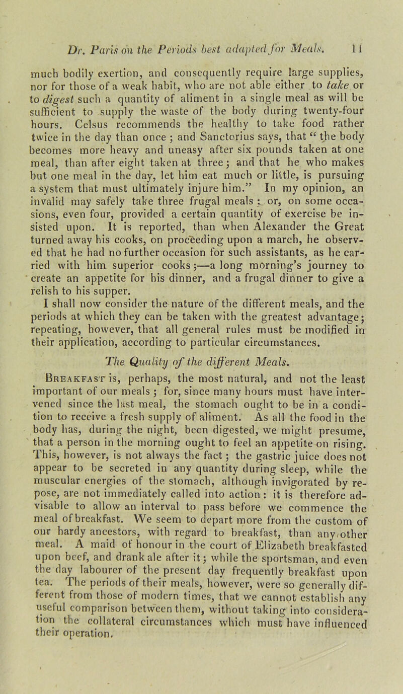 much bodily exertion, and consequently require large supplies, nor for those of a weak habit, who are not able either to take or to digest such a quantity of aliment in a single meal as will be sufficient to supply the waste of the body during twenty-four hours. Celsus recommends the healthy to take food rather twice in the day than once ; and Sanctorius says, that “ the body becomes more heavy and uneasy after six pounds taken at one meal, than after eight taken at three; and that he who makes but one meal in the day, let him eat much or little, is pursuing a system that must ultimately injure him.” In my opinion, an invalid may safely take three frugal meals : or, on some occa- sions, even four, provided a certain quantity of exercise be in- sisted upon. It is reported, than when Alexander the Great turned away his cooks, on proceeding upon a march, he observ- ed that he had no further occasion for such assistants, as he car- ried with him superior cooks ;—a long morning’s journey to create an appetite for his dinner, and a frugal dinner to give a relish to his supper. I shall now consider the nature of the different meals, and the periods at which they can be taken with the greatest advantage; repeating, however, that all general rules must be modified in their application, according to particular circumstances. The Quality of the different Meals. Breakfast is, perhaps, the most natural, and not the least important of our meals ; for, since many hours must have inter- vened since the last meal, the stomach ought to be in a condi- tion to receive a fresh supply of aliment. As all the food in the body has, during the night, been digested, we might presume, that a person in the morning ought to feel an appetite on rising. This, however, is not always the fact; the gastric juice does not appear to be secreted in any quantity during sleep, while the muscular energies of the. stomach, although invigorated by re- pose, are not immediately called into action : it is therefore ad- visable to allow an interval to pass before we commence the meal of breakfast. We seem to depart more from the custom of our hardy ancestors, with regard to breakfast, than any/other meal. A maid of honour in the court of Elizabeth breakfasted upon beef, and drank ale after it; while the sportsman, and even the day labourer of the present day frequently breakfast upon tea. The periods of their meals, however, were so generally dif- ferent from those of modern times, that we cannot establish any useful comparison between them, without taking into considera- tion the collateral circumstances which must have influenced their operation.