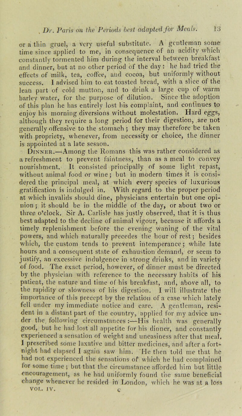 or a thin gruel, a very useful substitute. A gentleman some time since applied to me, in consequence of an acidity which constantly tormented him during the interval between breakfast and dinner, but at no other period of the day : he had tried the effects of milk, tea, coffee, and cocoa, but uniformly without success. 1 advised him to eat toasted bread, with a slice of the lean part of cold mutton, and to drink a large cup of warm barley water, for the purpose of dilution. Since the adoption of this plan he has entirely lost his complaint, and continues to enjoy his morning diversions without molestation. Hard eggs, although they require a long period for their digestion, are not generally offensive to the stomach ; they may therefore be taken with propriety, whenever, from necessity or choice, the dinner is appointed at a late sesaon. Dinner.—Among the Romans this was rather considered as a refreshment to prevent faintness, than as a meal to convey nourishment. It consisted principally of some light repast, without animal food or wine; but in modern times it is consi- dered the principal meal, at which every species of luxurious gratification is indulged in. With regard to the proper period at which invalids should dine, physicians entertain but one opi- nion ; it should be in the middle of the day, or about two or three o’clock. Sir A. Carlisle has justly observed, that it is thus best adapted to the decline of animal vigour, because it affords a timely replenishment before the evening waning of the vital powers, and which naturally precedes the hour of rest; besides which, the custom tends to prevent intemperance; while late hours and a consequent state of exhaustion demand, or seem to justify, an excessive indulgence in strong drinks, and in variety of food. The exact period, however, of dinner must be directed by the physician with reference to the necessary habits of his patient, the nature and time of his breakfast, and, above all, to the rapidity or slowness of his digestion. I will illustrate the importance of this precept by the relation of a case which lately fell under my immediate notice and care. A gentleman, resi- dent in a distant part of the country, applied for my advice un- der the following circumstances :—His health was generally good, but he had lost all appetite for his dinner, and constantly experienced a sensation of weight and uneasiness after that meal. I prescribed some laxative and bitter medicines, and after a fort- night had elapsed I again saw him. 'He then told me that he had not experienced the sensations of which he had complained for some time ; but that the circumstance afforded him but little encouragement, as he had uniformly found the same beneficial change whenever he resided in London, which he was at a loss