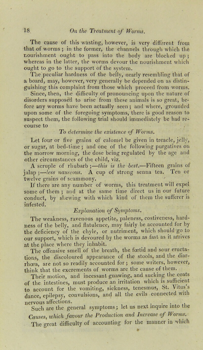 The cause of this wasting, however, is very different from that of worms ; in the former, the channels through which the nourishment ought to pass into the body are blocked up ; whereas in the latter, the worms devour the nourishment which ought to go to the support of the system. The peculiar hardness of the belly, nearly resembling that of a board, may, however, very generally be depended on as distin- guishing this complaint from those which proceed from worms. Since, then, the difficulty of pronouncing upon the nature of disorders supposed to arise from these animals is so great, be- fore any worms have been actually seen ; and where, grounded upon some of the foregoing symptoms, there is good reason to suspect them, the following trial should immediately be had re- course to To determine the existence of Worms. Let four or five grains of calomel be given in treacle, jelly, or sugar, at bed-time; and one of the following purgatives on the morrow morning, the dose being regulated by the age and other circumstances of the child, viz. A scruple of rhubarb ;—this is the best.—Fifteen grains of jalap ;—less nauseous. A cup of strong senna tea. Ten or twelve grains of seammony. If there are any number of worms, this treatment will expel some of them ; and at the same time direct us in our future conduct, by shewing with which kind of them the sufferer is infested. Explanation of Symptoms. The weakness, ravenous appetite, paleness, costiveness, hard- ness of the belly, and flatulence, may fairly be accounted for by the deficiency of the chyle, or nutriment, which should go to our support, which is devoured by the worms as fast as it arrives at the place where they inhabit. The offensive smell of the breath, the foetid and sour eructa- tions, the discoloured appearance of the stools, and the diar- rhoea, are not so readily accounted for ; some writers, however, think that the excrements of worms are the cause of them. Their motion, and incessant gnawing, and sucking the coats of the intestines, must produce an irritation which is sufficient to account for the vomiting, sickness, tenesmus, St. Vitus s dance, epilepsy, convulsions, and all the evils connected with nervous affections. ... Such are the general symptoms; let us next inquire into the Causes, which favour the Production and Increase of Worms. The great difficulty of accounting for the manner in which